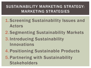1.Screening Sustainability Issues and
Actors
2.Segmenting Sustainability Markets
3.Introducing Sustainability
Innovations
4.Positioning Sustainable Products
5.Partnering with Sustainability
Stakeholders
SUSTAINABILITY MARKETING STRATEGY:
MARKETING STRATEGIES
 