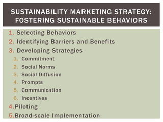 1. Selecting Behaviors
2. Identifying Barriers and Benefits
3. Developing Strategies
1. Commitment
2. Social Norms
3. Social Diffusion
4. Prompts
5. Communication
6. Incentives
4.Piloting
5.Broad-scale Implementation
SUSTAINABILITY MARKETING STRATEGY:
FOSTERING SUSTAINABLE BEHAVIORS
 