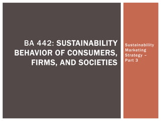 Sustainability
Marketing
Strategy –
Part 3
BA 442: SUSTAINABILITY
BEHAVIOR OF CONSUMERS,
FIRMS, AND SOCIETIES
 