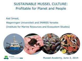 SUSTAINABLE MUSSEL CULTURE:
Profitable for Planet and People
Aad Smaal,
Wageningen Universiteit and IMARES Yerseke
(Institute for Marine Resources and Ecosystem Studies)
Mussel Academy, June 3, 2014
 