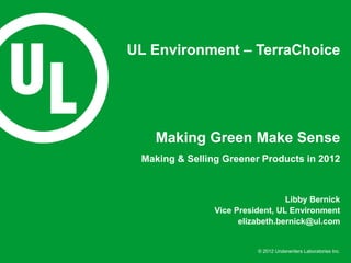 UL Environment – TerraChoice




   Making Green Make Sense
 Making & Selling Greener Products in 2012



                                  Libby Bernick
                Vice President, UL Environment
                      elizabeth.bernick@ul.com


                          © 2012 Underwriters Laboratories Inc.
 