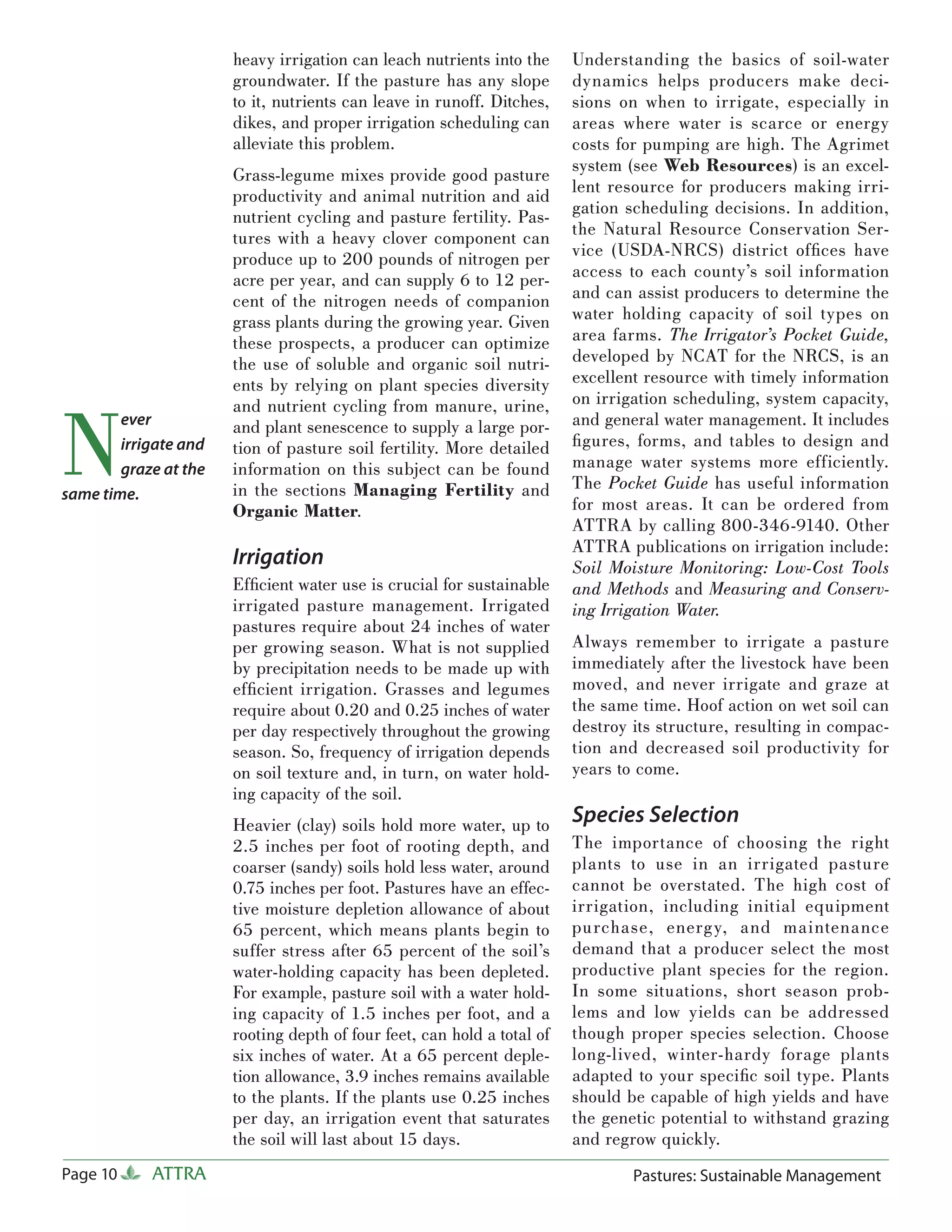heavy irrigation can leach nutrients into the     Understanding the basics of soil-water
                       groundwater. If the pasture has any slope         dynamics helps producers make deci-
                       to it, nutrients can leave in runoff. Ditches,    sions on when to irrigate, especially in
                       dikes, and proper irrigation scheduling can       areas where water is scarce or energy
                       alleviate this problem.                           costs for pumping are high. The Agrimet
                                                                         system (see Web Resources) is an excel-
                       Grass-legume mixes provide good pasture
                                                                         lent resource for producers making irri-
                       productivity and animal nutrition and aid
                       nutrient cycling and pasture fertility. Pas-      gation scheduling decisions. In addition,
                       tures with a heavy clover component can           the Natural Resource Conservation Ser-
                       produce up to 200 pounds of nitrogen per          vice (USDA-NRCS) district ofﬁces have
                       acre per year, and can supply 6 to 12 per-        access to each county’s soil information
                       cent of the nitrogen needs of companion           and can assist producers to determine the
                       grass plants during the growing year. Given       water holding capacity of soil types on
                       these prospects, a producer can optimize          area farms. The Irrigator’s Pocket Guide,
                       the use of soluble and organic soil nutri-        developed by NCAT for the NRCS, is an
                       ents by relying on plant species diversity        excellent resource with timely information
                                                                         on irrigation scheduling, system capacity,


N
                       and nutrient cycling from manure, urine,
        ever           and plant senescence to supply a large por-       and general water management. It includes
        irrigate and   tion of pasture soil fertility. More detailed     ﬁ gures, forms, and tables to design and
        graze at the   information on this subject can be found          manage water systems more efficiently.
                       in the sections Managing Fertility and            The Pocket Guide has useful information
same time.
                       Organic Matter.                                   for most areas. It can be ordered from
                                                                         ATTRA by calling 800-346-9140. Other
                                                                         ATTRA publications on irrigation include:
                       Irrigation                                        Soil Moisture Monitoring: Low-Cost Tools
                       Efﬁcient water use is crucial for sustainable     and Methods and Measuring and Conserv-
                       irrigated pasture management. Irrigated           ing Irrigation Water.
                       pastures require about 24 inches of water
                       per growing season. What is not supplied          Always remember to irrigate a pasture
                       by precipitation needs to be made up with         immediately after the livestock have been
                       efﬁcient irrigation. Grasses and legumes          moved, and never irrigate and graze at
                       require about 0.20 and 0.25 inches of water       the same time. Hoof action on wet soil can
                       per day respectively throughout the growing       destroy its structure, resulting in compac-
                       season. So, frequency of irrigation depends       tion and decreased soil productivity for
                       on soil texture and, in turn, on water hold-      years to come.
                       ing capacity of the soil.
                       Heavier (clay) soils hold more water, up to       Species Selection
                       2.5 inches per foot of rooting depth, and         The importance of choosing the right
                       coarser (sandy) soils hold less water, around     plants to use in an irrigated pasture
                       0.75 inches per foot. Pastures have an effec-     cannot be overstated. The high cost of
                       tive moisture depletion allowance of about        irrigation, including initial equipment
                       65 percent, which means plants begin to           purchase, energ y, and maintenance
                       suffer stress after 65 percent of the soil’s      demand that a producer select the most
                       water-holding capacity has been depleted.         productive plant species for the region.
                       For example, pasture soil with a water hold-      In some situations, short season prob-
                       ing capacity of 1.5 inches per foot, and a        lems and low yields can be addressed
                       rooting depth of four feet, can hold a total of   though proper species selection. Choose
                       six inches of water. At a 65 percent deple-       long-lived, winter-hardy forage plants
                       tion allowance, 3.9 inches remains available      adapted to your speciﬁc soil type. Plants
                       to the plants. If the plants use 0.25 inches      should be capable of high yields and have
                       per day, an irrigation event that saturates       the genetic potential to withstand grazing
                       the soil will last about 15 days.                 and regrow quickly.
Page 10     ATTRA                                                                Pastures: Sustainable Management
 