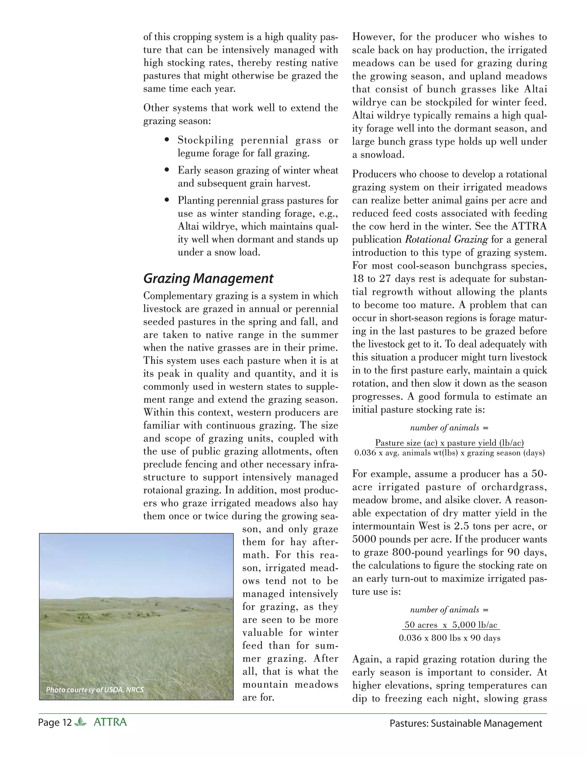 of this cropping system is a high quality pas-      However, for the producer who wishes to
                        ture that can be intensively managed with           scale back on hay production, the irrigated
                        high stocking rates, thereby resting native         meadows can be used for grazing during
                        pastures that might otherwise be grazed the         the growing season, and upland meadows
                        same time each year.                                that consist of bunch grasses like Altai
                        Other systems that work well to extend the          wildrye can be stockpiled for winter feed.
                        grazing season:                                     Altai wildrye typically remains a high qual-
                                                                            ity forage well into the dormant season, and
                              • Stockpiling perennial grass or              large bunch grass type holds up well under
                                legume forage for fall grazing.             a snowload.
                              • Early season grazing of winter wheat        Producers who choose to develop a rotational
                                and subsequent grain harvest.               grazing system on their irrigated meadows
                              • Planting perennial grass pastures for       can realize better animal gains per acre and
                                use as winter standing forage, e.g.,        reduced feed costs associated with feeding
                                Altai wildrye, which maintains qual-        the cow herd in the winter. See the ATTRA
                                ity well when dormant and stands up         publication Rotational Grazing for a general
                                under a snow load.                          introduction to this type of grazing system.
                                                                            For most cool-season bunchgrass species,
                        Grazing Management                                  18 to 27 days rest is adequate for substan-
                             Complementary grazing is a system in which     tial regrowth without allowing the plants
                             livestock are grazed in annual or perennial    to become too mature. A problem that can
                             seeded pastures in the spring and fall, and    occur in short-season regions is forage matur-
                             are taken to native range in the summer        ing in the last pastures to be grazed before
                             when the native grasses are in their prime.    the livestock get to it. To deal adequately with
                             This system uses each pasture when it is at    this situation a producer might turn livestock
                             its peak in quality and quantity, and it is    in to the ﬁrst pasture early, maintain a quick
                             commonly used in western states to supple-     rotation, and then slow it down as the season
                             ment range and extend the grazing season.      progresses. A good formula to estimate an
                             Within this context, western producers are     initial pasture stocking rate is:
                             familiar with continuous grazing. The size                    number of animals =
                             and scope of grazing units, coupled with            Pasture size (ac) x pasture yield (lb/ac)
                             the use of public grazing allotments, often    0.036 x avg. animals wt(lbs) x grazing season (days)
                             preclude fencing and other necessary infra-
                             structure to support intensively managed       For example, assume a producer has a 50-
                             rotaional grazing. In addition, most produc-   acre irrigated pasture of orchardgrass,
                             ers who graze irrigated meadows also hay       meadow brome, and alsike clover. A reason-
                             them once or twice during the growing sea-     able expectation of dry matter yield in the
                                                    son, and only graze     intermountain West is 2.5 tons per acre, or
                                                    them for hay after-     5000 pounds per acre. If the producer wants
                                                    math. For this rea-     to graze 800-pound yearlings for 90 days,
                                                    son, irrigated mead-    the calculations to ﬁgure the stocking rate on
                                                    ows tend not to be      an early turn-out to maximize irrigated pas-
                                                    managed intensively     ture use is:
                                                    for grazing, as they                   number of animals =
                                                    are seen to be more                  50 acres x 5,000 lb/ac
                                                    valuable for winter                 0.036 x 800 lbs x 90 days
                                                    feed than for sum-
                                                    mer grazing. After      Again, a rapid grazing rotation during the
                                                    all, that is what the   early season is important to consider. At
 Photo courtesy of USDA, NRCS
                                                    mountain meadows        higher elevations, spring temperatures can
                                                    are for.                dip to freezing each night, slowing grass

Page 12     ATTRA                                                                    Pastures: Sustainable Management
 