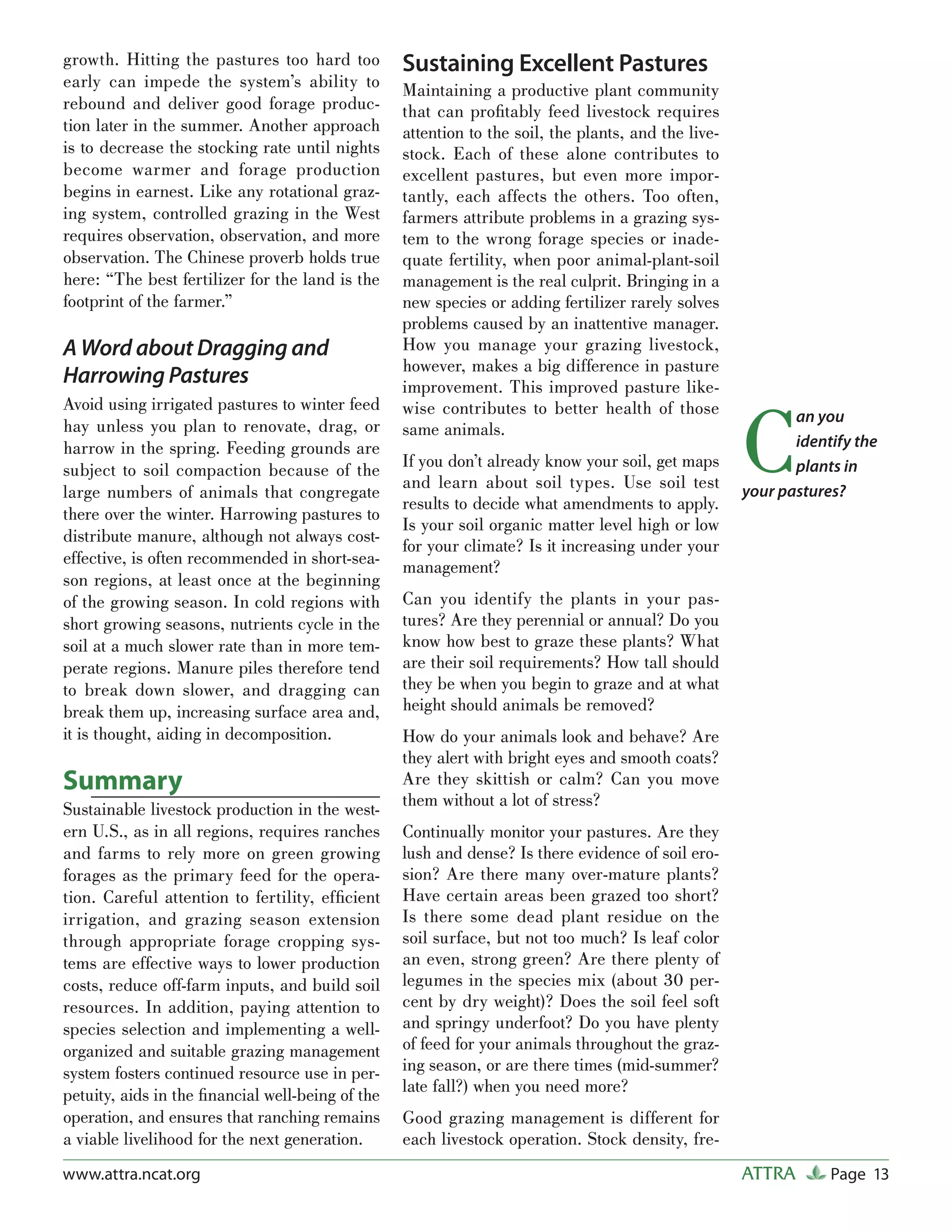 growth. Hitting the pastures too hard too         Sustaining Excellent Pastures
early can impede the system’s ability to          Maintaining a productive plant community
rebound and deliver good forage produc-           that can proﬁtably feed livestock requires
tion later in the summer. Another approach        attention to the soil, the plants, and the live-
is to decrease the stocking rate until nights     stock. Each of these alone contributes to
become warmer and forage production               excellent pastures, but even more impor-
begins in earnest. Like any rotational graz-      tantly, each affects the others. Too often,
ing system, controlled grazing in the West        farmers attribute problems in a grazing sys-
requires observation, observation, and more       tem to the wrong forage species or inade-
observation. The Chinese proverb holds true       quate fertility, when poor animal-plant-soil
here: “The best fertilizer for the land is the    management is the real culprit. Bringing in a
footprint of the farmer.”                         new species or adding fertilizer rarely solves
                                                  problems caused by an inattentive manager.
A Word about Dragging and                         How you manage your grazing livestock,
                                                  however, makes a big difference in pasture
Harrowing Pastures                                improvement. This improved pasture like-



                                                                                                     C
Avoid using irrigated pastures to winter feed     wise contributes to better health of those                an you
hay unless you plan to renovate, drag, or         same animals.
harrow in the spring. Feeding grounds are                                                                   identify the
subject to soil compaction because of the         If you don’t already know your soil, get maps             plants in
                                                  and learn about soil types. Use soil test
large numbers of animals that congregate                                                             your pastures?
                                                  results to decide what amendments to apply.
there over the winter. Harrowing pastures to
                                                  Is your soil organic matter level high or low
distribute manure, although not always cost-
                                                  for your climate? Is it increasing under your
effective, is often recommended in short-sea-     management?
son regions, at least once at the beginning
of the growing season. In cold regions with       Can you identify the plants in your pas-
short growing seasons, nutrients cycle in the     tures? Are they perennial or annual? Do you
soil at a much slower rate than in more tem-      know how best to graze these plants? What
perate regions. Manure piles therefore tend       are their soil requirements? How tall should
to break down slower, and dragging can            they be when you begin to graze and at what
break them up, increasing surface area and,       height should animals be removed?
it is thought, aiding in decomposition.           How do your animals look and behave? Are
                                                  they alert with bright eyes and smooth coats?
Summary                                           Are they skittish or calm? Can you move
Sustainable livestock production in the west-     them without a lot of stress?
ern U.S., as in all regions, requires ranches     Continually monitor your pastures. Are they
and farms to rely more on green growing           lush and dense? Is there evidence of soil ero-
forages as the primary feed for the opera-        sion? Are there many over-mature plants?
tion. Careful attention to fertility, efﬁcient    Have certain areas been grazed too short?
irrigation, and grazing season extension          Is there some dead plant residue on the
through appropriate forage cropping sys-          soil surface, but not too much? Is leaf color
tems are effective ways to lower production       an even, strong green? Are there plenty of
costs, reduce off-farm inputs, and build soil     legumes in the species mix (about 30 per-
resources. In addition, paying attention to       cent by dry weight)? Does the soil feel soft
species selection and implementing a well-        and springy underfoot? Do you have plenty
organized and suitable grazing management         of feed for your animals throughout the graz-
system fosters continued resource use in per-     ing season, or are there times (mid-summer?
petuity, aids in the ﬁnancial well-being of the   late fall?) when you need more?
operation, and ensures that ranching remains      Good grazing management is different for
a viable livelihood for the next generation.      each livestock operation. Stock density, fre-
www.attra.ncat.org                                                                                   ATTRA       Page 13
 