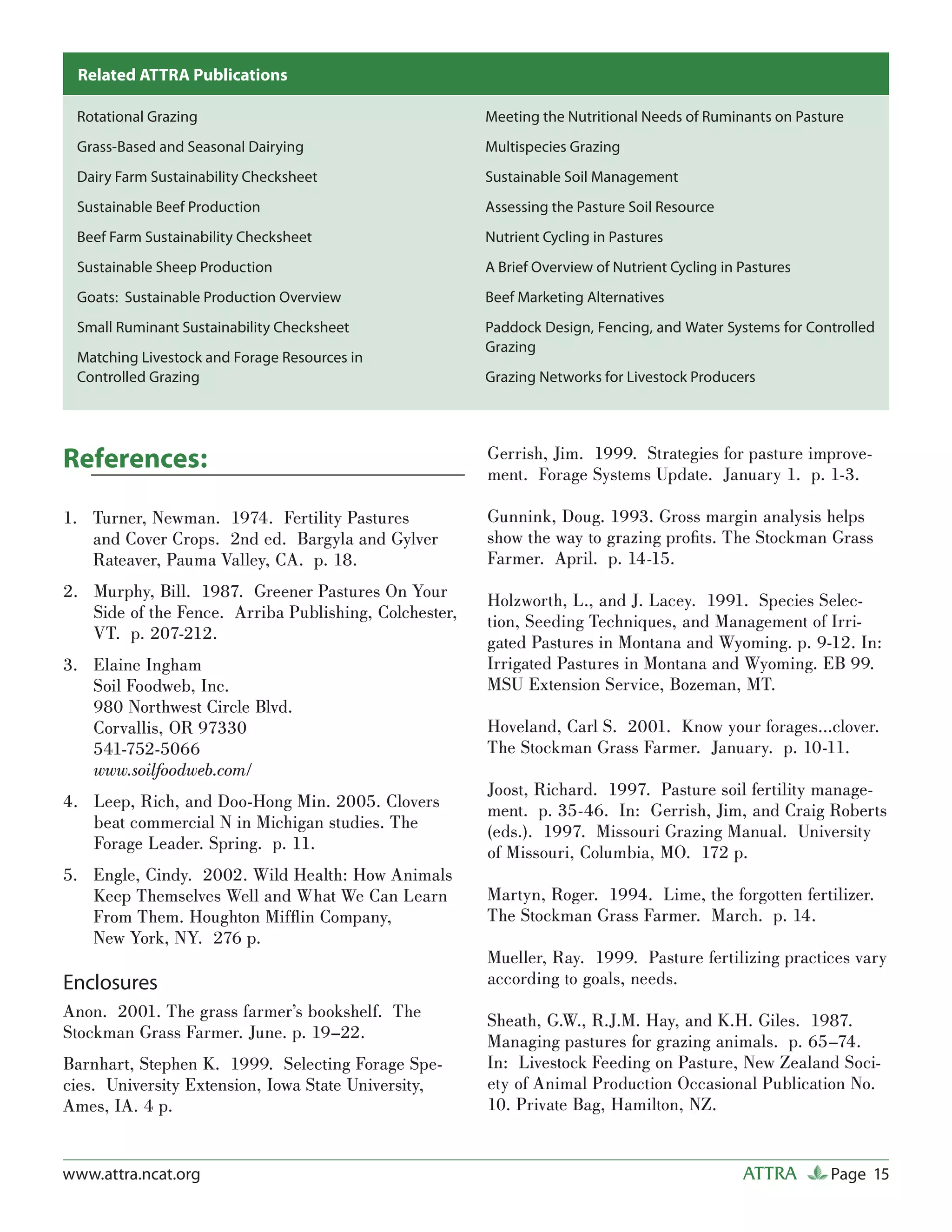 Related ATTRA Publications

 Rotational Grazing                                    Meeting the Nutritional Needs of Ruminants on Pasture
 Grass-Based and Seasonal Dairying                     Multispecies Grazing
 Dairy Farm Sustainability Checksheet                  Sustainable Soil Management
 Sustainable Beef Production                           Assessing the Pasture Soil Resource
 Beef Farm Sustainability Checksheet                   Nutrient Cycling in Pastures
 Sustainable Sheep Production                          A Brief Overview of Nutrient Cycling in Pastures
 Goats: Sustainable Production Overview                Beef Marketing Alternatives
 Small Ruminant Sustainability Checksheet              Paddock Design, Fencing, and Water Systems for Controlled
                                                       Grazing
 Matching Livestock and Forage Resources in
 Controlled Grazing                                    Grazing Networks for Livestock Producers




References:                                            Gerrish, Jim. 1999. Strategies for pasture improve-
                                                       ment. Forage Systems Update. January 1. p. 1-3.

1. Turner, Newman. 1974. Fertility Pastures            Gunnink, Doug. 1993. Gross margin analysis helps
   and Cover Crops. 2nd ed. Bargyla and Gylver         show the way to grazing proﬁts. The Stockman Grass
   Rateaver, Pauma Valley, CA. p. 18.                  Farmer. April. p. 14-15.
2. Murphy, Bill. 1987. Greener Pastures On Your        Holzworth, L., and J. Lacey. 1991. Species Selec-
   Side of the Fence. Arriba Publishing, Colchester,   tion, Seeding Techniques, and Management of Irri-
   VT. p. 207-212.                                     gated Pastures in Montana and Wyoming. p. 9-12. In:
3. Elaine Ingham                                       Irrigated Pastures in Montana and Wyoming. EB 99.
   Soil Foodweb, Inc.                                  MSU Extension Service, Bozeman, MT.
   980 Northwest Circle Blvd.
   Corvallis, OR 97330                                 Hoveland, Carl S. 2001. Know your forages…clover.
   541-752-5066                                        The Stockman Grass Farmer. January. p. 10-11.
   www.soilfoodweb.com/
                                                       Joost, Richard. 1997. Pasture soil fertility manage-
4. Leep, Rich, and Doo-Hong Min. 2005. Clovers         ment. p. 35-46. In: Gerrish, Jim, and Craig Roberts
   beat commercial N in Michigan studies. The          (eds.). 1997. Missouri Grazing Manual. University
   Forage Leader. Spring. p. 11.                       of Missouri, Columbia, MO. 172 p.
5. Engle, Cindy. 2002. Wild Health: How Animals
   Keep Themselves Well and What We Can Learn          Martyn, Roger. 1994. Lime, the forgotten fertilizer.
   From Them. Houghton Mifﬂ in Company,                The Stockman Grass Farmer. March. p. 14.
   New York, NY. 276 p.
                                                       Mueller, Ray. 1999. Pasture fertilizing practices vary
Enclosures                                             according to goals, needs.
Anon. 2001. The grass farmer’s bookshelf. The          Sheath, G.W., R.J.M. Hay, and K.H. Giles. 1987.
Stockman Grass Farmer. June. p. 19–22.                 Managing pastures for grazing animals. p. 65–74.
Barnhart, Stephen K. 1999. Selecting Forage Spe-       In: Livestock Feeding on Pasture, New Zealand Soci-
cies. University Extension, Iowa State University,     ety of Animal Production Occasional Publication No.
Ames, IA. 4 p.                                         10. Private Bag, Hamilton, NZ.


www.attra.ncat.org                                                                             ATTRA      Page 15
 