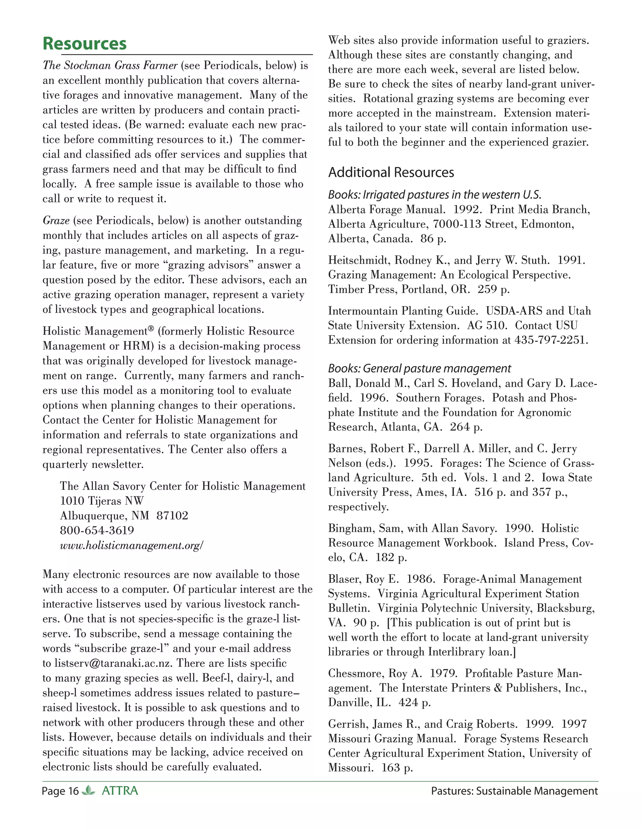 Resources                                                   Web sites also provide information useful to graziers.
                                                            Although these sites are constantly changing, and
The Stockman Grass Farmer (see Periodicals, below) is       there are more each week, several are listed below.
an excellent monthly publication that covers alterna-       Be sure to check the sites of nearby land-grant univer-
tive forages and innovative management. Many of the         sities. Rotational grazing systems are becoming ever
articles are written by producers and contain practi-       more accepted in the mainstream. Extension materi-
cal tested ideas. (Be warned: evaluate each new prac-       als tailored to your state will contain information use-
tice before committing resources to it.) The commer-        ful to both the beginner and the experienced grazier.
cial and classiﬁed ads offer services and supplies that
grass farmers need and that may be difﬁcult to ﬁnd          Additional Resources
locally. A free sample issue is available to those who
call or write to request it.                                Books: Irrigated pastures in the western U.S.
                                                            Alberta Forage Manual. 1992. Print Media Branch,
Graze (see Periodicals, below) is another outstanding       Alberta Agriculture, 7000-113 Street, Edmonton,
monthly that includes articles on all aspects of graz-      Alberta, Canada. 86 p.
ing, pasture management, and marketing. In a regu-
lar feature, ﬁve or more “grazing advisors” answer a        Heitschmidt, Rodney K., and Jerry W. Stuth. 1991.
question posed by the editor. These advisors, each an       Grazing Management: An Ecological Perspective.
active grazing operation manager, represent a variety       Timber Press, Portland, OR. 259 p.
of livestock types and geographical locations.              Intermountain Planting Guide. USDA-ARS and Utah
Holistic Management® (formerly Holistic Resource            State University Extension. AG 510. Contact USU
Management or HRM) is a decision-making process             Extension for ordering information at 435-797-2251.
that was originally developed for livestock manage-
                                                            Books: General pasture management
ment on range. Currently, many farmers and ranch-
                                                            Ball, Donald M., Carl S. Hoveland, and Gary D. Lace-
ers use this model as a monitoring tool to evaluate
                                                            ﬁeld. 1996. Southern Forages. Potash and Phos-
options when planning changes to their operations.
                                                            phate Institute and the Foundation for Agronomic
Contact the Center for Holistic Management for
                                                            Research, Atlanta, GA. 264 p.
information and referrals to state organizations and
regional representatives. The Center also offers a          Barnes, Robert F., Darrell A. Miller, and C. Jerry
quarterly newsletter.                                       Nelson (eds.). 1995. Forages: The Science of Grass-
                                                            land Agriculture. 5th ed. Vols. 1 and 2. Iowa State
   The Allan Savory Center for Holistic Management          University Press, Ames, IA. 516 p. and 357 p.,
   1010 Tijeras NW                                          respectively.
   Albuquerque, NM 87102
   800-654-3619                                             Bingham, Sam, with Allan Savory. 1990. Holistic
   www.holisticmanagement.org/                              Resource Management Workbook. Island Press, Cov-
                                                            elo, CA. 182 p.
Many electronic resources are now available to those        Blaser, Roy E. 1986. Forage-Animal Management
with access to a computer. Of particular interest are the   Systems. Virginia Agricultural Experiment Station
interactive listserves used by various livestock ranch-     Bulletin. Virginia Polytechnic University, Blacksburg,
ers. One that is not species-speciﬁc is the graze-l list-   VA. 90 p. [This publication is out of print but is
serve. To subscribe, send a message containing the          well worth the effort to locate at land-grant university
words “subscribe graze-l” and your e-mail address           libraries or through Interlibrary loan.]
to listserv@taranaki.ac.nz. There are lists speciﬁc
to many grazing species as well. Beef-l, dairy-l, and       Chessmore, Roy A. 1979. Proﬁtable Pasture Man-
sheep-l sometimes address issues related to pasture–        agement. The Interstate Printers & Publishers, Inc.,
raised livestock. It is possible to ask questions and to    Danville, IL. 424 p.
network with other producers through these and other        Gerrish, James R., and Craig Roberts. 1999. 1997
lists. However, because details on individuals and their    Missouri Grazing Manual. Forage Systems Research
speciﬁc situations may be lacking, advice received on       Center Agricultural Experiment Station, University of
electronic lists should be carefully evaluated.             Missouri. 163 p.
Page 16     ATTRA                                                                Pastures: Sustainable Management
 