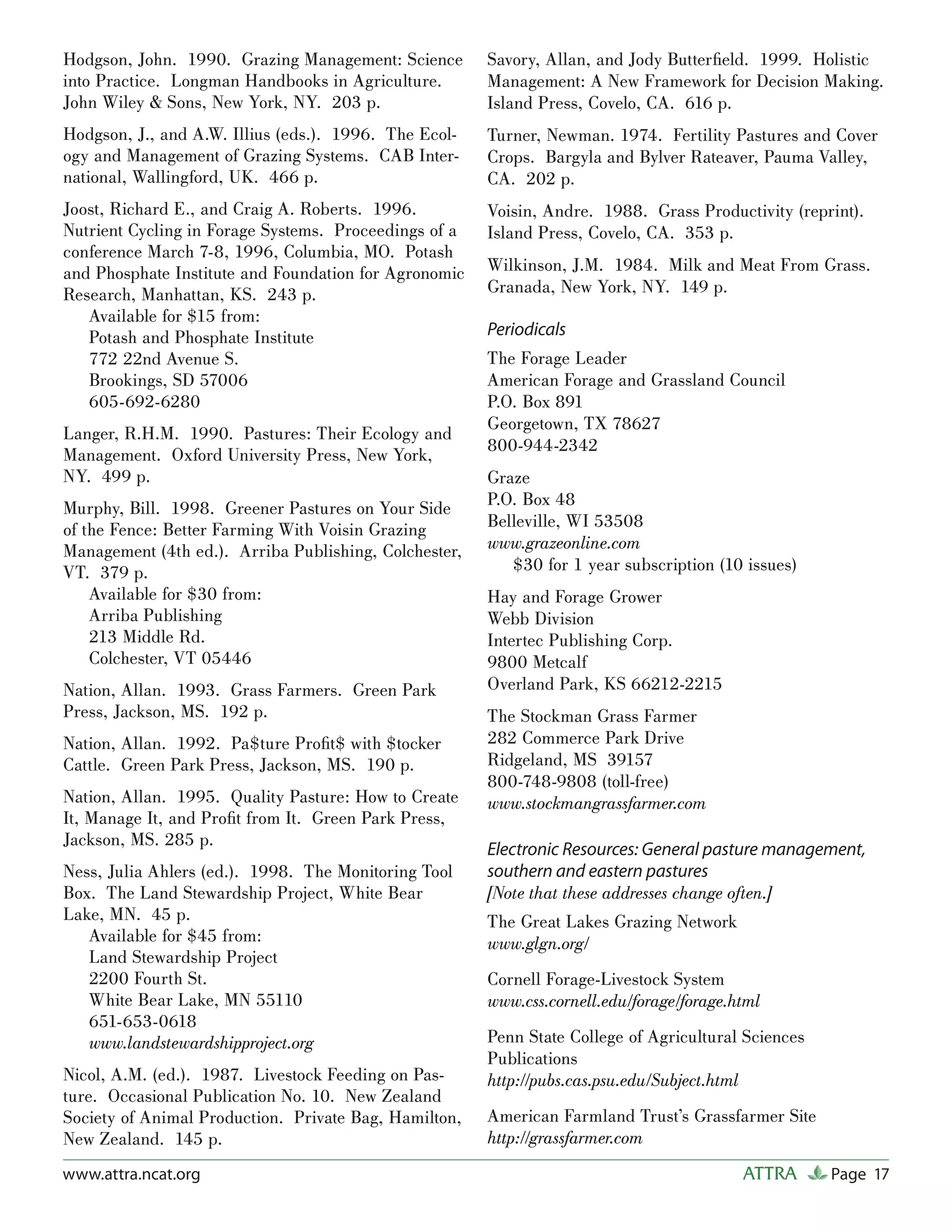 Hodgson, John. 1990. Grazing Management: Science       Savory, Allan, and Jody Butterﬁeld. 1999. Holistic
into Practice. Longman Handbooks in Agriculture.       Management: A New Framework for Decision Making.
John Wiley & Sons, New York, NY. 203 p.                Island Press, Covelo, CA. 616 p.
Hodgson, J., and A.W. Illius (eds.). 1996. The Ecol-   Turner, Newman. 1974. Fertility Pastures and Cover
ogy and Management of Grazing Systems. CAB Inter-      Crops. Bargyla and Bylver Rateaver, Pauma Valley,
national, Wallingford, UK. 466 p.                      CA. 202 p.
Joost, Richard E., and Craig A. Roberts. 1996.         Voisin, Andre. 1988. Grass Productivity (reprint).
Nutrient Cycling in Forage Systems. Proceedings of a   Island Press, Covelo, CA. 353 p.
conference March 7-8, 1996, Columbia, MO. Potash
and Phosphate Institute and Foundation for Agronomic   Wilkinson, J.M. 1984. Milk and Meat From Grass.
Research, Manhattan, KS. 243 p.                        Granada, New York, NY. 149 p.
   Available for $15 from:
   Potash and Phosphate Institute                      Periodicals
   772 22nd Avenue S.                                  The Forage Leader
   Brookings, SD 57006                                 American Forage and Grassland Council
   605-692-6280                                        P.O. Box 891
                                                       Georgetown, TX 78627
Langer, R.H.M. 1990. Pastures: Their Ecology and
                                                       800-944-2342
Management. Oxford University Press, New York,
NY. 499 p.                                             Graze
Murphy, Bill. 1998. Greener Pastures on Your Side      P.O. Box 48
of the Fence: Better Farming With Voisin Grazing       Belleville, WI 53508
Management (4th ed.). Arriba Publishing, Colchester,   www.grazeonline.com
VT. 379 p.                                                $30 for 1 year subscription (10 issues)
    Available for $30 from:                            Hay and Forage Grower
    Arriba Publishing                                  Webb Division
    213 Middle Rd.                                     Intertec Publishing Corp.
    Colchester, VT 05446                               9800 Metcalf
Nation, Allan. 1993. Grass Farmers. Green Park         Overland Park, KS 66212-2215
Press, Jackson, MS. 192 p.                             The Stockman Grass Farmer
Nation, Allan. 1992. Pa$ture Proﬁt$ with $tocker       282 Commerce Park Drive
Cattle. Green Park Press, Jackson, MS. 190 p.          Ridgeland, MS 39157
                                                       800-748-9808 (toll-free)
Nation, Allan. 1995. Quality Pasture: How to Create    www.stockmangrassfarmer.com
It, Manage It, and Proﬁt from It. Green Park Press,
Jackson, MS. 285 p.
                                                       Electronic Resources: General pasture management,
Ness, Julia Ahlers (ed.). 1998. The Monitoring Tool    southern and eastern pastures
Box. The Land Stewardship Project, White Bear          [Note that these addresses change often.]
Lake, MN. 45 p.                                        The Great Lakes Grazing Network
   Available for $45 from:                             www.glgn.org/
   Land Stewardship Project
   2200 Fourth St.                                     Cornell Forage-Livestock System
   White Bear Lake, MN 55110                           www.css.cornell.edu/forage/forage.html
   651-653-0618
   www.landstewardshipproject.org                      Penn State College of Agricultural Sciences
                                                       Publications
Nicol, A.M. (ed.). 1987. Livestock Feeding on Pas-     http://pubs.cas.psu.edu/Subject.html
ture. Occasional Publication No. 10. New Zealand
Society of Animal Production. Private Bag, Hamilton,   American Farmland Trust’s Grassfarmer Site
New Zealand. 145 p.                                    http://grassfarmer.com
www.attra.ncat.org                                                                        ATTRA      Page 17
 