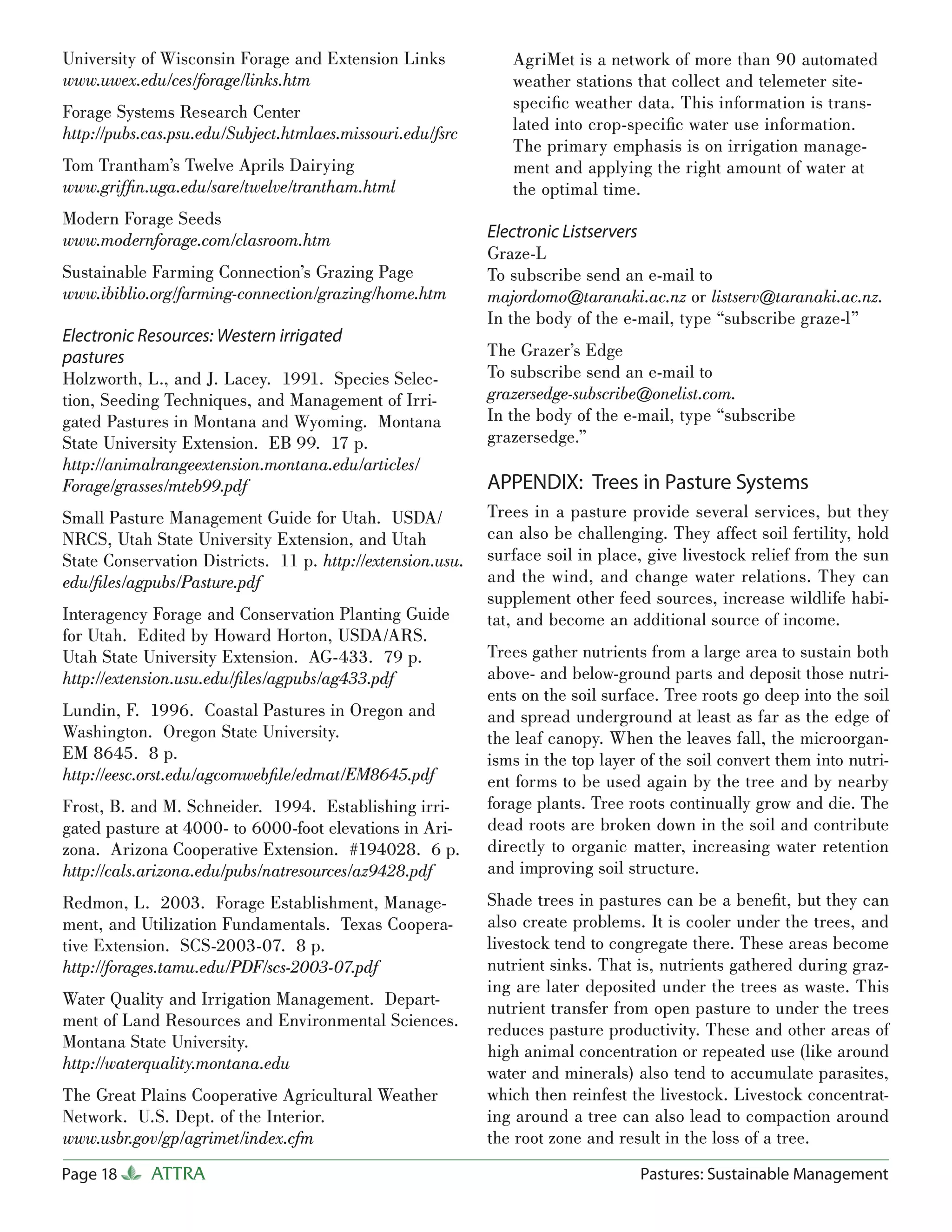 University of Wisconsin Forage and Extension Links             AgriMet is a network of more than 90 automated
www.uwex.edu/ces/forage/links.htm                              weather stations that collect and telemeter site-
Forage Systems Research Center                                 speciﬁc weather data. This information is trans-
http://pubs.cas.psu.edu/Subject.htmlaes.missouri.edu/fsrc      lated into crop-speciﬁc water use information.
                                                               The primary emphasis is on irrigation manage-
Tom Trantham’s Twelve Aprils Dairying                          ment and applying the right amount of water at
www.grifﬁn.uga.edu/sare/twelve/trantham.html                   the optimal time.
Modern Forage Seeds
www.modernforage.com/clasroom.htm                           Electronic Listservers
                                                            Graze-L
Sustainable Farming Connection’s Grazing Page               To subscribe send an e-mail to
www.ibiblio.org/farming-connection/grazing/home.htm         majordomo@taranaki.ac.nz or listserv@taranaki.ac.nz.
                                                            In the body of the e-mail, type “subscribe graze-l”
Electronic Resources: Western irrigated
pastures                                                    The Grazer’s Edge
Holzworth, L., and J. Lacey. 1991. Species Selec-           To subscribe send an e-mail to
tion, Seeding Techniques, and Management of Irri-           grazersedge-subscribe@onelist.com.
gated Pastures in Montana and Wyoming. Montana              In the body of the e-mail, type “subscribe
State University Extension. EB 99. 17 p.                    grazersedge.”
http://animalrangeextension.montana.edu/articles/
Forage/grasses/mteb99.pdf                                   APPENDIX: Trees in Pasture Systems
Small Pasture Management Guide for Utah. USDA/              Trees in a pasture provide several services, but they
NRCS, Utah State University Extension, and Utah             can also be challenging. They affect soil fertility, hold
State Conservation Districts. 11 p. http://extension.usu.   surface soil in place, give livestock relief from the sun
edu/ﬁles/agpubs/Pasture.pdf                                 and the wind, and change water relations. They can
                                                            supplement other feed sources, increase wildlife habi-
Interagency Forage and Conservation Planting Guide          tat, and become an additional source of income.
for Utah. Edited by Howard Horton, USDA/ARS.
Utah State University Extension. AG-433. 79 p.              Trees gather nutrients from a large area to sustain both
http://extension.usu.edu/ﬁles/agpubs/ag433.pdf              above- and below-ground parts and deposit those nutri-
                                                            ents on the soil surface. Tree roots go deep into the soil
Lundin, F. 1996. Coastal Pastures in Oregon and             and spread underground at least as far as the edge of
Washington. Oregon State University.                        the leaf canopy. When the leaves fall, the microorgan-
EM 8645. 8 p.                                               isms in the top layer of the soil convert them into nutri-
http://eesc.orst.edu/agcomwebﬁle/edmat/EM8645.pdf           ent forms to be used again by the tree and by nearby
Frost, B. and M. Schneider. 1994. Establishing irri-        forage plants. Tree roots continually grow and die. The
gated pasture at 4000- to 6000-foot elevations in Ari-      dead roots are broken down in the soil and contribute
zona. Arizona Cooperative Extension. #194028. 6 p.          directly to organic matter, increasing water retention
http://cals.arizona.edu/pubs/natresources/az9428.pdf        and improving soil structure.
Redmon, L. 2003. Forage Establishment, Manage-              Shade trees in pastures can be a beneﬁt, but they can
ment, and Utilization Fundamentals. Texas Coopera-          also create problems. It is cooler under the trees, and
tive Extension. SCS-2003-07. 8 p.                           livestock tend to congregate there. These areas become
http://forages.tamu.edu/PDF/scs-2003-07.pdf                 nutrient sinks. That is, nutrients gathered during graz-
                                                            ing are later deposited under the trees as waste. This
Water Quality and Irrigation Management. Depart-            nutrient transfer from open pasture to under the trees
ment of Land Resources and Environmental Sciences.          reduces pasture productivity. These and other areas of
Montana State University.
                                                            high animal concentration or repeated use (like around
http://waterquality.montana.edu
                                                            water and minerals) also tend to accumulate parasites,
The Great Plains Cooperative Agricultural Weather           which then reinfest the livestock. Livestock concentrat-
Network. U.S. Dept. of the Interior.                        ing around a tree can also lead to compaction around
www.usbr.gov/gp/agrimet/index.cfm                           the root zone and result in the loss of a tree.
Page 18     ATTRA                                                                 Pastures: Sustainable Management
 