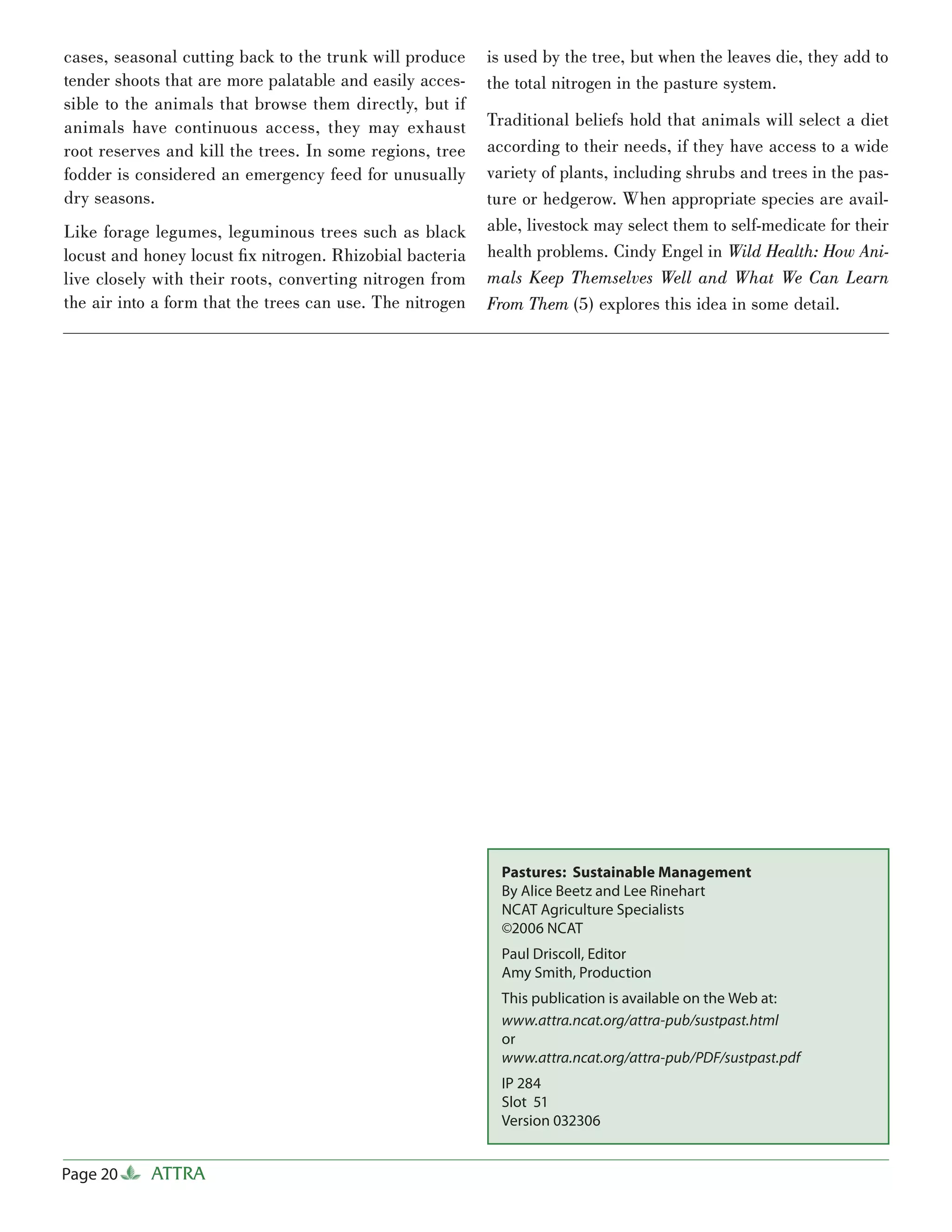 cases, seasonal cutting back to the trunk will produce     is used by the tree, but when the leaves die, they add to
tender shoots that are more palatable and easily acces-    the total nitrogen in the pasture system.
sible to the animals that browse them directly, but if
animals have continuous access, they may exhaust           Traditional beliefs hold that animals will select a diet
root reserves and kill the trees. In some regions, tree    according to their needs, if they have access to a wide
fodder is considered an emergency feed for unusually       variety of plants, including shrubs and trees in the pas-
dry seasons.                                               ture or hedgerow. When appropriate species are avail-
Like forage legumes, leguminous trees such as black        able, livestock may select them to self-medicate for their
locust and honey locust ﬁ x nitrogen. Rhizobial bacteria   health problems. Cindy Engel in Wild Health: How Ani-
live closely with their roots, converting nitrogen from    mals Keep Themselves Well and What We Can Learn
the air into a form that the trees can use. The nitrogen   From Them (5) explores this idea in some detail.




                                                             Pastures: Sustainable Management
                                                             By Alice Beetz and Lee Rinehart
                                                             NCAT Agriculture Specialists
                                                             ©2006 NCAT
                                                             Paul Driscoll, Editor
                                                             Amy Smith, Production
                                                             This publication is available on the Web at:
                                                             www.attra.ncat.org/attra-pub/sustpast.html
                                                             or
                                                             www.attra.ncat.org/attra-pub/PDF/sustpast.pdf
                                                             IP 284
                                                             Slot 51
                                                             Version 032306


Page 20     ATTRA
 