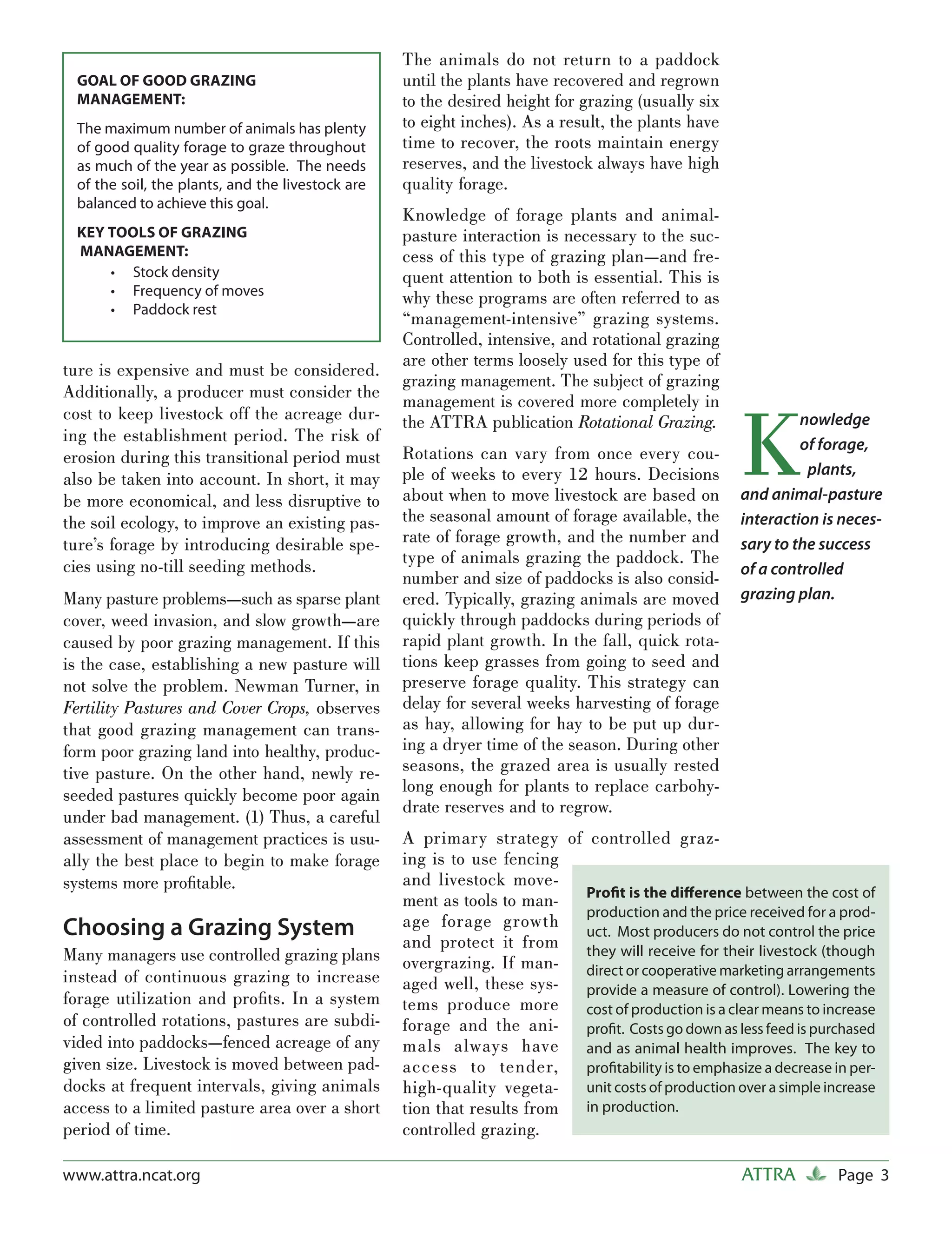 The animals do not return to a paddock
 GOAL OF GOOD GRAZING                             until the plants have recovered and regrown
 MANAGEMENT:                                      to the desired height for grazing (usually six
 The maximum number of animals has plenty         to eight inches). As a result, the plants have
 of good quality forage to graze throughout       time to recover, the roots maintain energy
 as much of the year as possible. The needs       reserves, and the livestock always have high
 of the soil, the plants, and the livestock are   quality forage.
 balanced to achieve this goal.
                                                  Knowledge of forage plants and animal-
 KEY TOOLS OF GRAZING                             pasture interaction is necessary to the suc-
 MANAGEMENT:                                      cess of this type of grazing plan—and fre-
     • Stock density                              quent attention to both is essential. This is
     • Frequency of moves                         why these programs are often referred to as
     • Paddock rest
                                                  “management-intensive” grazing systems.
                                                  Controlled, intensive, and rotational grazing
                                                  are other terms loosely used for this type of
ture is expensive and must be considered.
                                                  grazing management. The subject of grazing
Additionally, a producer must consider the
                                                  management is covered more completely in


                                                                                                    K
cost to keep livestock off the acreage dur-       the ATTRA publication Rotational Grazing.                  nowledge
ing the establishment period. The risk of                                                                    of forage,
erosion during this transitional period must      Rotations can vary from once every cou-
                                                  ple of weeks to every 12 hours. Decisions                  pplants,
also be taken into account. In short, it may
be more economical, and less disruptive to        about when to move livestock are based on         and animal-pasture
the soil ecology, to improve an existing pas-     the seasonal amount of forage available, the      interaction is neces-
ture’s forage by introducing desirable spe-       rate of forage growth, and the number and         sary to the success
cies using no-till seeding methods.               type of animals grazing the paddock. The
                                                                                                    of a controlled
                                                  number and size of paddocks is also consid-
Many pasture problems—such as sparse plant        ered. Typically, grazing animals are moved        grazing plan.
cover, weed invasion, and slow growth—are         quickly through paddocks during periods of
caused by poor grazing management. If this        rapid plant growth. In the fall, quick rota-
is the case, establishing a new pasture will      tions keep grasses from going to seed and
not solve the problem. Newman Turner, in          preserve forage quality. This strategy can
Fertility Pastures and Cover Crops, observes      delay for several weeks harvesting of forage
that good grazing management can trans-           as hay, allowing for hay to be put up dur-
form poor grazing land into healthy, produc-      ing a dryer time of the season. During other
tive pasture. On the other hand, newly re-        seasons, the grazed area is usually rested
seeded pastures quickly become poor again         long enough for plants to replace carbohy-
                                                  drate reserves and to regrow.
under bad management. (1) Thus, a careful
assessment of management practices is usu-        A primary strategy of controlled graz-
ally the best place to begin to make forage       ing is to use fencing
systems more proﬁtable.                           and livestock move-
                                                                         Proﬁt is the diﬀerence between the cost of
                                                  ment as tools to man-
                                                                         production and the price received for a prod-
Choosing a Grazing System                         age forage growth
                                                                         uct. Most producers do not control the price
                                                  and protect it from
Many managers use controlled grazing plans                               they will receive for their livestock (though
                                                  overgrazing. If man- direct or cooperative marketing arrangements
instead of continuous grazing to increase         aged well, these sys-  provide a measure of control). Lowering the
forage utilization and proﬁts. In a system        tems produce more cost of production is a clear means to increase
of controlled rotations, pastures are subdi-      forage and the ani-    proﬁt. Costs go down as less feed is purchased
vided into paddocks—fenced acreage of any         mals always have       and as animal health improves. The key to
given size. Livestock is moved between pad-       access to tender,      proﬁtability is to emphasize a decrease in per-
docks at frequent intervals, giving animals       high-quality vegeta-   unit costs of production over a simple increase
access to a limited pasture area over a short     tion that results from in production.
period of time.                                   controlled grazing.

www.attra.ncat.org                                                                                  ATTRA         Page 3
 