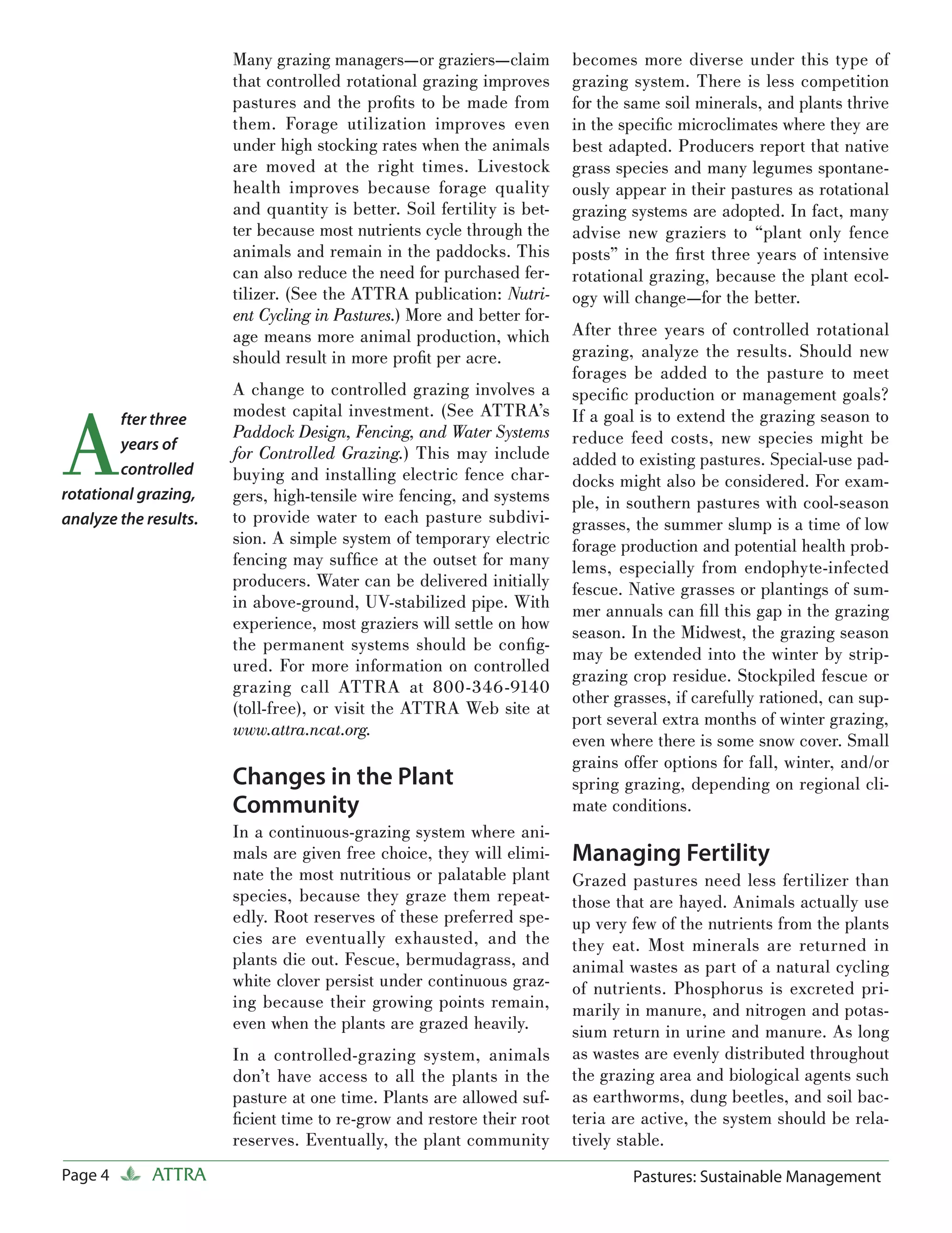 Many grazing managers—or graziers—claim          becomes more diverse under this type of
                       that controlled rotational grazing improves      grazing system. There is less competition
                       pastures and the proﬁts to be made from          for the same soil minerals, and plants thrive
                       them. Forage utilization improves even           in the speciﬁc microclimates where they are
                       under high stocking rates when the animals       best adapted. Producers report that native
                       are moved at the right times. Livestock          grass species and many legumes spontane-
                       health improves because forage quality           ously appear in their pastures as rotational
                       and quantity is better. Soil fertility is bet-   grazing systems are adopted. In fact, many
                       ter because most nutrients cycle through the     advise new graziers to “plant only fence
                       animals and remain in the paddocks. This         posts” in the ﬁ rst three years of intensive
                       can also reduce the need for purchased fer-      rotational grazing, because the plant ecol-
                       tilizer. (See the ATTRA publication: Nutri-      ogy will change—for the better.
                       ent Cycling in Pastures.) More and better for-
                       age means more animal production, which          After three years of controlled rotational
                       should result in more proﬁt per acre.            grazing, analyze the results. Should new
                                                                        forages be added to the pasture to meet
                       A change to controlled grazing involves a        speciﬁc production or management goals?


A
        fter three     modest capital investment. (See ATTRA’s          If a goal is to extend the grazing season to
                       Paddock Design, Fencing, and Water Systems       reduce feed costs, new species might be
        years of
                       for Controlled Grazing.) This may include        added to existing pastures. Special-use pad-
        controlled     buying and installing electric fence char-       docks might also be considered. For exam-
rotational grazing,    gers, high-tensile wire fencing, and systems     ple, in southern pastures with cool-season
analyze the results.   to provide water to each pasture subdivi-        grasses, the summer slump is a time of low
                       sion. A simple system of temporary electric      forage production and potential health prob-
                       fencing may sufﬁce at the outset for many        lems, especially from endophyte-infected
                       producers. Water can be delivered initially      fescue. Native grasses or plantings of sum-
                       in above-ground, UV-stabilized pipe. With        mer annuals can ﬁ ll this gap in the grazing
                       experience, most graziers will settle on how     season. In the Midwest, the grazing season
                       the permanent systems should be conﬁ g-
                                                                        may be extended into the winter by strip-
                       ured. For more information on controlled
                                                                        grazing crop residue. Stockpiled fescue or
                       grazing call ATTRA at 800-346-9140
                                                                        other grasses, if carefully rationed, can sup-
                       (toll-free), or visit the ATTRA Web site at
                                                                        port several extra months of winter grazing,
                       www.attra.ncat.org.
                                                                        even where there is some snow cover. Small
                                                                        grains offer options for fall, winter, and/or
                       Changes in the Plant                             spring grazing, depending on regional cli-
                       Community                                        mate conditions.
                       In a continuous-grazing system where ani-
                       mals are given free choice, they will elimi-     Managing Fertility
                       nate the most nutritious or palatable plant      Grazed pastures need less fertilizer than
                       species, because they graze them repeat-         those that are hayed. Animals actually use
                       edly. Root reserves of these preferred spe-      up very few of the nutrients from the plants
                       cies are eventually exhausted, and the           they eat. Most minerals are returned in
                       plants die out. Fescue, bermudagrass, and        animal wastes as part of a natural cycling
                       white clover persist under continuous graz-      of nutrients. Phosphorus is excreted pri-
                       ing because their growing points remain,         marily in manure, and nitrogen and potas-
                       even when the plants are grazed heavily.         sium return in urine and manure. As long
                       In a controlled-grazing system, animals          as wastes are evenly distributed throughout
                       don’t have access to all the plants in the       the grazing area and biological agents such
                       pasture at one time. Plants are allowed suf-     as earthworms, dung beetles, and soil bac-
                       ﬁcient time to re-grow and restore their root    teria are active, the system should be rela-
                       reserves. Eventually, the plant community        tively stable.
Page 4       ATTRA                                                              Pastures: Sustainable Management
 