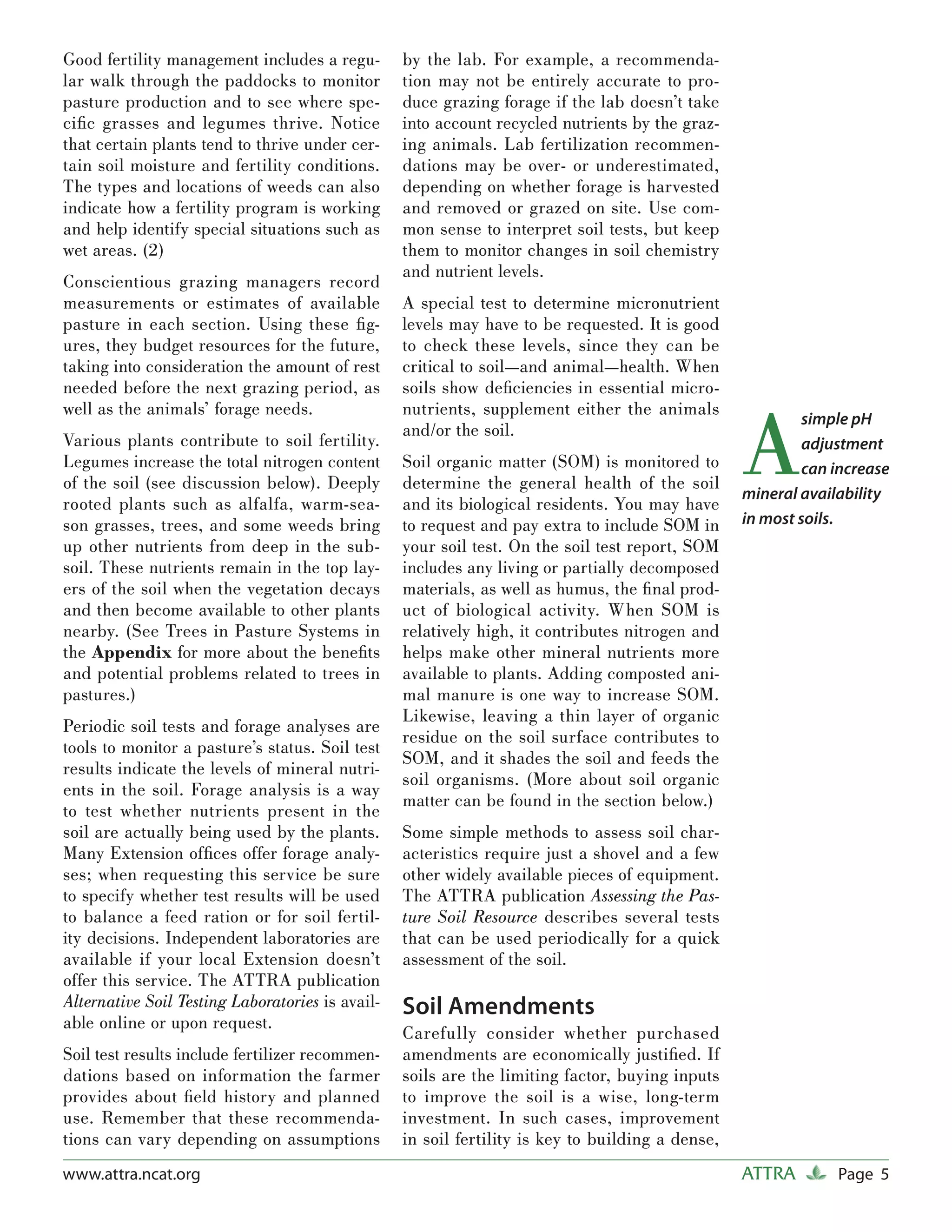 Good fertility management includes a regu-        by the lab. For example, a recommenda-
lar walk through the paddocks to monitor          tion may not be entirely accurate to pro-
pasture production and to see where spe-          duce grazing forage if the lab doesn’t take
ciﬁc grasses and legumes thrive. Notice           into account recycled nutrients by the graz-
that certain plants tend to thrive under cer-     ing animals. Lab fertilization recommen-
tain soil moisture and fertility conditions.      dations may be over- or underestimated,
The types and locations of weeds can also         depending on whether forage is harvested
indicate how a fertility program is working       and removed or grazed on site. Use com-
and help identify special situations such as      mon sense to interpret soil tests, but keep
wet areas. (2)                                    them to monitor changes in soil chemistry
                                                  and nutrient levels.
Conscientious grazing managers record
measurements or estimates of available            A special test to determine micronutrient
pasture in each section. Using these ﬁ g-         levels may have to be requested. It is good
ures, they budget resources for the future,       to check these levels, since they can be
taking into consideration the amount of rest      critical to soil—and animal—health. When
needed before the next grazing period, as         soils show deﬁciencies in essential micro-



                                                                                                  A
well as the animals’ forage needs.                nutrients, supplement either the animals
                                                                                                           simple pH
                                                  and/or the soil.
Various plants contribute to soil fertility.                                                               adjustment
Legumes increase the total nitrogen content       Soil organic matter (SOM) is monitored to                can increase
of the soil (see discussion below). Deeply        determine the general health of the soil
                                                                                                  mineral availability
rooted plants such as alfalfa, warm-sea-          and its biological residents. You may have
son grasses, trees, and some weeds bring          to request and pay extra to include SOM in      in most soils.
up other nutrients from deep in the sub-          your soil test. On the soil test report, SOM
soil. These nutrients remain in the top lay-      includes any living or partially decomposed
ers of the soil when the vegetation decays        materials, as well as humus, the ﬁ nal prod-
and then become available to other plants         uct of biological activity. When SOM is
nearby. (See Trees in Pasture Systems in          relatively high, it contributes nitrogen and
the Appendix for more about the beneﬁts           helps make other mineral nutrients more
and potential problems related to trees in        available to plants. Adding composted ani-
pastures.)                                        mal manure is one way to increase SOM.
                                                  Likewise, leaving a thin layer of organic
Periodic soil tests and forage analyses are
                                                  residue on the soil surface contributes to
tools to monitor a pasture’s status. Soil test
                                                  SOM, and it shades the soil and feeds the
results indicate the levels of mineral nutri-
                                                  soil organisms. (More about soil organic
ents in the soil. Forage analysis is a way
                                                  matter can be found in the section below.)
to test whether nutrients present in the
soil are actually being used by the plants.       Some simple methods to assess soil char-
Many Extension ofﬁces offer forage analy-         acteristics require just a shovel and a few
ses; when requesting this service be sure         other widely available pieces of equipment.
to specify whether test results will be used      The ATTRA publication Assessing the Pas-
to balance a feed ration or for soil fertil-      ture Soil Resource describes several tests
ity decisions. Independent laboratories are       that can be used periodically for a quick
available if your local Extension doesn’t         assessment of the soil.
offer this service. The ATTRA publication
Alternative Soil Testing Laboratories is avail-   Soil Amendments
able online or upon request.
                                                  Carefully consider whether purchased
Soil test results include fertilizer recommen-    amendments are economically justiﬁed. If
dations based on information the farmer           soils are the limiting factor, buying inputs
provides about ﬁeld history and planned           to improve the soil is a wise, long-term
use. Remember that these recommenda-              investment. In such cases, improvement
tions can vary depending on assumptions           in soil fertility is key to building a dense,
www.attra.ncat.org                                                                                ATTRA        Page 5
 