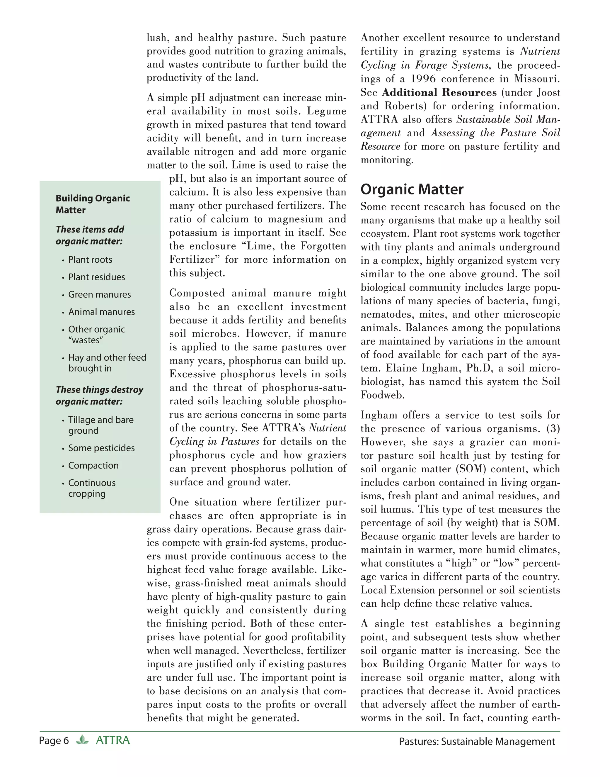lush, and healthy pasture. Such pasture         Another excellent resource to understand
                           provides good nutrition to grazing animals,     fertility in grazing systems is Nutrient
                           and wastes contribute to further build the      Cycling in Forage Systems, the proceed-
                           productivity of the land.                       ings of a 1996 conference in Missouri.
                           A simple pH adjustment can increase min-        See Additional Resources (under Joost
                           eral availability in most soils. Legume         and Roberts) for ordering information.
                           growth in mixed pastures that tend toward       ATTRA also offers Sustainable Soil Man-
                           acidity will beneﬁt, and in turn increase       agement and Assessing the Pasture Soil
                           available nitrogen and add more organic         Resource for more on pasture fertility and
                           matter to the soil. Lime is used to raise the   monitoring.
                                pH, but also is an important source of
   Building Organic
                                calcium. It is also less expensive than    Organic Matter
   Matter                       many other purchased fertilizers. The      Some recent research has focused on the
                                ratio of calcium to magnesium and          many organisms that make up a healthy soil
   These items add              potassium is important in itself. See      ecosystem. Plant root systems work together
   organic matter:
                                the enclosure “Lime, the Forgotten         with tiny plants and animals underground
    • Plant roots               Fertilizer” for more information on        in a complex, highly organized system very
    • Plant residues            this subject.                              similar to the one above ground. The soil
                                Composted animal manure might              biological community includes large popu-
    • Green manures
                                also be an excellent investment            lations of many species of bacteria, fungi,
    • Animal manures
                                because it adds fertility and beneﬁts      nematodes, mites, and other microscopic
    • Other organic
                                soil microbes. However, if manure          animals. Balances among the populations
     “wastes”
                                is applied to the same pastures over       are maintained by variations in the amount
    • Hay and other feed        many years, phosphorus can build up.       of food available for each part of the sys-
     brought in                                                            tem. Elaine Ingham, Ph.D, a soil micro-
                                Excessive phosphorus levels in soils
                                                                           biologist, has named this system the Soil
   These things destroy         and the threat of phosphorus-satu-
                                                                           Foodweb.
   organic matter:              rated soils leaching soluble phospho-
    • Tillage and bare
                                rus are serious concerns in some parts     Ingham offers a service to test soils for
     ground                     of the country. See ATTRA’s Nutrient       the presence of various organisms. (3)
                                Cycling in Pastures for details on the     However, she says a grazier can moni-
    • Some pesticides
                                phosphorus cycle and how graziers          tor pasture soil health just by testing for
    • Compaction                can prevent phosphorus pollution of        soil organic matter (SOM) content, which
    • Continuous                surface and ground water.                  includes carbon contained in living organ-
     cropping                                                              isms, fresh plant and animal residues, and
                                One situation where fertilizer pur-
                                                                           soil humus. This type of test measures the
                                chases are often appropriate is in
                                                                           percentage of soil (by weight) that is SOM.
                           grass dairy operations. Because grass dair-
                                                                           Because organic matter levels are harder to
                           ies compete with grain-fed systems, produc-
                                                                           maintain in warmer, more humid climates,
                           ers must provide continuous access to the
                                                                           what constitutes a “high” or “low” percent-
                           highest feed value forage available. Like-
                                                                           age varies in different parts of the country.
                           wise, grass-ﬁ nished meat animals should
                                                                           Local Extension personnel or soil scientists
                           have plenty of high-quality pasture to gain
                                                                           can help deﬁ ne these relative values.
                           weight quickly and consistently during
                           the ﬁ nishing period. Both of these enter-      A single test establishes a beginning
                           prises have potential for good proﬁtability     point, and subsequent tests show whether
                           when well managed. Nevertheless, fertilizer     soil organic matter is increasing. See the
                           inputs are justiﬁed only if existing pastures   box Building Organic Matter for ways to
                           are under full use. The important point is      increase soil organic matter, along with
                           to base decisions on an analysis that com-      practices that decrease it. Avoid practices
                           pares input costs to the proﬁts or overall      that adversely affect the number of earth-
                           beneﬁts that might be generated.                worms in the soil. In fact, counting earth-
Page 6      ATTRA                                                                  Pastures: Sustainable Management
 