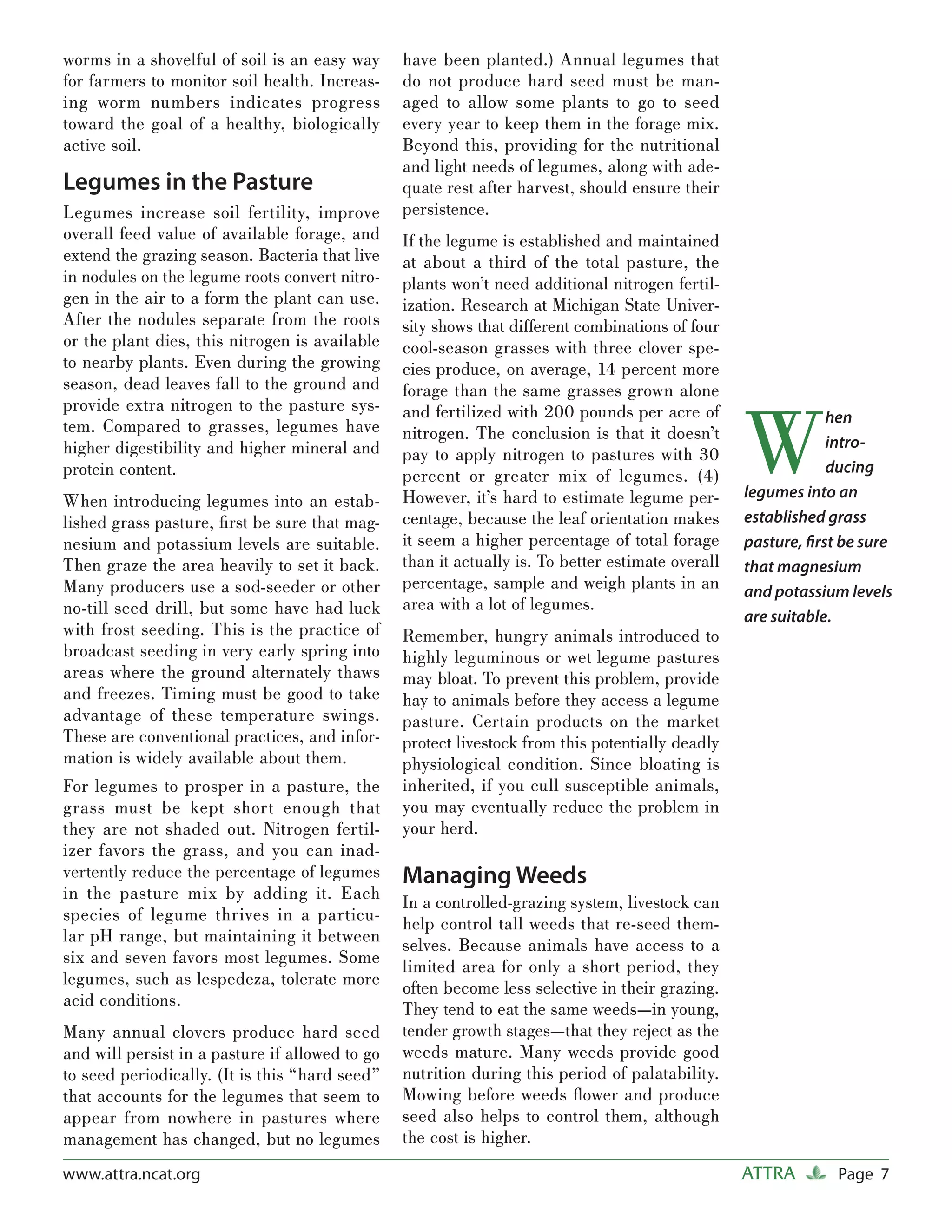 worms in a shovelful of soil is an easy way      have been planted.) Annual legumes that
for farmers to monitor soil health. Increas-     do not produce hard seed must be man-
ing worm numbers indicates progress              aged to allow some plants to go to seed
toward the goal of a healthy, biologically       every year to keep them in the forage mix.
active soil.                                     Beyond this, providing for the nutritional
                                                 and light needs of legumes, along with ade-
Legumes in the Pasture                           quate rest after harvest, should ensure their
Legumes increase soil fertility, improve         persistence.
overall feed value of available forage, and      If the legume is established and maintained
extend the grazing season. Bacteria that live    at about a third of the total pasture, the
in nodules on the legume roots convert nitro-    plants won’t need additional nitrogen fertil-
gen in the air to a form the plant can use.      ization. Research at Michigan State Univer-
After the nodules separate from the roots        sity shows that different combinations of four
or the plant dies, this nitrogen is available    cool-season grasses with three clover spe-
to nearby plants. Even during the growing        cies produce, on average, 14 percent more
season, dead leaves fall to the ground and       forage than the same grasses grown alone



                                                                                                   W
provide extra nitrogen to the pasture sys-       and fertilized with 200 pounds per acre of                    hen
tem. Compared to grasses, legumes have           nitrogen. The conclusion is that it doesn’t
higher digestibility and higher mineral and                                                                    intro-
                                                 pay to apply nitrogen to pastures with 30
protein content.                                 percent or greater mix of legumes. (4)                        ducing
                                                 However, it’s hard to estimate legume per-        legumes into an
When introducing legumes into an estab-
lished grass pasture, ﬁ rst be sure that mag-    centage, because the leaf orientation makes       established grass
nesium and potassium levels are suitable.        it seem a higher percentage of total forage       pasture, ﬁrst be sure
Then graze the area heavily to set it back.      than it actually is. To better estimate overall   that magnesium
Many producers use a sod-seeder or other         percentage, sample and weigh plants in an         and potassium levels
no-till seed drill, but some have had luck       area with a lot of legumes.
                                                                                                   are suitable.
with frost seeding. This is the practice of      Remember, hungry animals introduced to
broadcast seeding in very early spring into      highly leguminous or wet legume pastures
areas where the ground alternately thaws         may bloat. To prevent this problem, provide
and freezes. Timing must be good to take         hay to animals before they access a legume
advantage of these temperature swings.           pasture. Certain products on the market
These are conventional practices, and infor-     protect livestock from this potentially deadly
mation is widely available about them.           physiological condition. Since bloating is
For legumes to prosper in a pasture, the         inherited, if you cull susceptible animals,
grass must be kept short enough that             you may eventually reduce the problem in
they are not shaded out. Nitrogen fertil-        your herd.
izer favors the grass, and you can inad-
vertently reduce the percentage of legumes       Managing Weeds
in the pasture mix by adding it. Each            In a controlled-grazing system, livestock can
species of legume thrives in a particu-          help control tall weeds that re-seed them-
lar pH range, but maintaining it between         selves. Because animals have access to a
six and seven favors most legumes. Some          limited area for only a short period, they
legumes, such as lespedeza, tolerate more        often become less selective in their grazing.
acid conditions.                                 They tend to eat the same weeds—in young,
Many annual clovers produce hard seed            tender growth stages—that they reject as the
and will persist in a pasture if allowed to go   weeds mature. Many weeds provide good
to seed periodically. (It is this “hard seed”    nutrition during this period of palatability.
that accounts for the legumes that seem to       Mowing before weeds ﬂower and produce
appear from nowhere in pastures where            seed also helps to control them, although
management has changed, but no legumes           the cost is higher.
www.attra.ncat.org                                                                                 ATTRA        Page 7
 