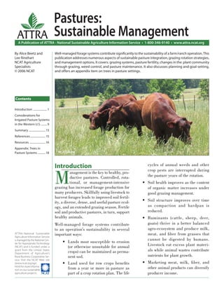 Pastures:
  ATTRA                                Sustainable Management
   A Publication of ATTRA - National Sustainable Agriculture Information Service • 1-800-346-9140 • www.attra.ncat.org

By Alice Beetz and                     Well-managed forage systems contribute signiﬁcantly to the sustainability of a farm/ranch operation. This
Lee Rinehart                           publication addresses numerous aspects of sustainable pasture integration, grazing rotation strategies,
NCAT Agriculture                       and management options. It covers: grazing systems, pasture fertility, changes in the plant community
Specialists                            through grazing, weed control, and pasture maintenance. It also discusses planning and goal-setting,
© 2006 NCAT                            and offers an appendix item on trees in pasture settings.




Contents

Introduction .................... 1
Considerations for
Irrigated Pasture Systems
in the Western U.S. ........ 9
Summary ........................ 13
References ...................... 15
Resources ....................... 16
Appendix: Trees in
Pasture Systems ........... 18           NCAT photo.



                                       Introduction                                                   cycles of annual weeds and other



                                       M
                                                                                                      crop pests are interrupted during
                                                 anagement is the key to healthy, pro-
                                                 ductive pastures. Controlled, rota-                  the pasture years of the rotation.
                                                 tional, or management-intensive                  • Soil health improves as the content
                                       grazing has increased forage production for                  of organic matter increases under
                                       many producers. Skillfully using livestock to                good grazing management.
                                       harvest forages leads to improved soil fertil-
                                       ity, a diverse, dense, and useful pasture ecol-            • Soil structure improves over time
                                       ogy, and an extended grazing season. Fertile                 as compaction and hardpan is
                                       soil and productive pastures, in turn, support               reduced.
                                       healthy animals.                                           • Ruminants (cattle, sheep, deer,
                                       Well-managed forage systems contribute                       goats) thrive in a better balanced
                                       to an operation’s sustainability in several                  agro-ecosystem and produce milk,
ATTRA–National Sustainable             important ways:                                              meat, and ﬁ ber from grasses that
Agriculture Information Service
is managed by the National Cen-                                                                     cannot be digested by humans.
                                            • Lands most susceptible to erosion
ter for Appropriate Technology
(NCAT) and is funded under a                  (or otherwise unsuitable for annual                   Livestock eat excess plant materi-
grant from the United States
                                              crops) can be maintained as perma-                    als while animal wastes contribute
Department of Agriculture’s
Rural Business-Cooperative Ser-               nent sod.                                             nutrients for plant growth.
vice. Visit the NCAT Web site
(www.ncat.org/agri.                         • Land used for row crops beneﬁts                     • Marketing meat, milk, ﬁ ber, and
html) for more informa-
tion on our sustainable                       from a year or more in pasture as                     other animal products can diversify
agriculture projects.                         part of a crop rotation plan. The life                producer income.
 