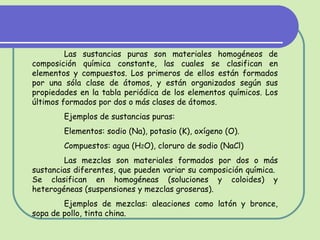 Las sustancias puras son materiales homogéneos de composición química constante, las cuales se clasifican en elementos y compuestos. Los primeros de ellos están formados por una sóla clase de átomos, y están organizados según sus propiedades en la tabla periódica de los elementos químicos. Los últimos formados por dos o más clases de átomos. Ejemplos de sustancias puras:  Elementos: sodio (Na), potasio (K), oxígeno (O). Compuestos: agua (H 2 O), cloruro de sodio (NaCl) Las mezclas son materiales formados por dos o más sustancias diferentes, que pueden variar su composición química.  Se clasifican en homogéneas (soluciones y coloides) y heterogéneas (suspensiones y mezclas groseras). Ejemplos de mezclas: aleaciones como latón y bronce, sopa de pollo, tinta china. 