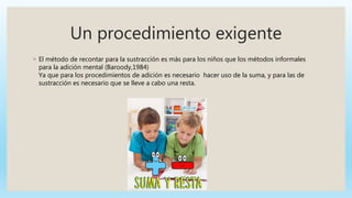 Un procedimiento exigente
◦ El método de recontar para la sustracción es más para los niños que los métodos informales
para la adición mental (Baroody,1984)
Ya que para los procedimientos de adición es necesario hacer uso de la suma, y para las de
sustracción es necesario que se lleve a cabo una resta.
 