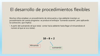 El desarrollo de procedimientos flexibles
Muchos niños emplean un procedimiento de retrocuenta y mas adelante inventan un
procedimiento de cuenta progresiva se produce el enfoque “Sumando ausente”, pero aplicando
la sustracción, que implica:
◦ A partir del sustraendo (el que resta) contar hacia adelante hasta llegar al minuendo(es el
numero al que se va a restar).
10 – 8 = 2
sustraendo
Minuendo
 