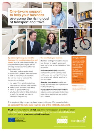 By rethinking the way you travel for 
business, it is possible to save time and 
money. You can boost your profitability and 
competitiveness by reducing car use and 
choosing smarter, cleaner travel for more 
business journeys. 
If you are a small or medium sized 
business (SME),* our local team of advisers 
is ready to work with you to transform 
the way you travel for business. Our 
involvement can include: 
• free support from a dedicated adviser 
offering tailored business travel planning 
• a full appraisal of current travel needs 
• advice on grants and funding 
• activities, information and travel initiatives 
for staff – for example bike loans or 
personal journey planning. 
The benefits to your business 
Business savings: reduced travel costs, 
less demand for car park spaces and 
better use of staff time all contribute to cost 
reductions. 
Increased productivity: measures 
such as online journey planning, video 
conferencing and working on the move 
can win you back valuable work time for 
your employees. 
Healthier, happier staff: walking and 
cycling reduces stress and improves staff 
health and wellbeing. 
Improved environmental credentials: 
reducing your overall carbon footprint can 
boost the competitiveness and profile of 
your business. 
Did you know? 
Almost half of SMEs 
(45%) spend more 
than 10% of their 
annual budget on 
business travel. 
The RAC reports 
that company car 
drivers spend 11 
days a year stuck 
in traffic. 
Source: Business Travel – 
Choice or Necessity, BCC 
and RAC (2007) 
One-to-one support 
to help your business 
overcome the rising cost 
of transport and travel 
* Eligibility: this scheme is 
available to organisations with 
less than 250 employees who 
are based in the South East of 
England. 
This service is fully funded, so there is no cost to you. Places are limited – 
so act quickly to make sure you’ll be one of the 400 SMEs to benefit. 
Sustrans is a registered charity in the UK No. 326550 (England and Wales) SCO39263 (Scotland) 
PLUS we’re now offering a FREE eco driver training session or electric bike loan. 
Email Rachael.cherry@sustrans.org.uk to arrange, quoting LetsDoBusiness 
or find out more at www.smarterSMEtravel.com 
