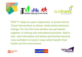 FEAT 1st takes six years’ experience in proven Active
                   years
Travel interventions to deliver whole family behaviour
change. For the fi t ti
 h       F th first time f ili can participate
                            families       ti i t
together in training and motivational activities. Add to
that vital information and advice and families become
truly confident to travel in ways which benefit their
health and the environment.
 