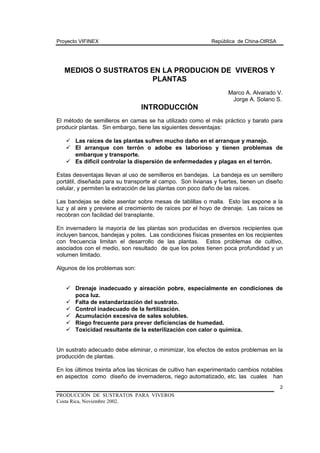 Proyecto VIFINEX República de China-OIRSA
PRODUCCIÓN DE SUSTRATOS PARA VIVEROS
Costa Rica, Noviembre 2002.
2
MEDIOS O SUSTRATOS EN LA PRODUCION DE VIVEROS Y
PLANTAS
Marco A. Alvarado V.
Jorge A. Solano S.
INTRODUCCIÓN
El método de semilleros en camas se ha utilizado como el más práctico y barato para
producir plantas. Sin embargo, tiene las siguientes desventajas:
! Las raíces de las plantas sufren mucho daño en el arranque y manejo.
! El arranque con terrón o adobe es laborioso y tienen problemas de
embarque y transporte.
! Es dificil controlar la dispersión de enfermedades y plagas en el terrón.
Estas desventajas llevan al uso de semilleros en bandejas. La bandeja es un semillero
portátil, diseñada para su transporte al campo. Son livianas y fuertes, tienen un diseño
celular, y permiten la extracción de las plantas con poco daño de las raíces.
Las bandejas se debe asentar sobre mesas de tablillas o malla. Esto las expone a la
luz y al aire y previene el crecimiento de raíces por el hoyo de drenaje. Las raíces se
recobran con facilidad del transplante.
En invernadero la mayoría de las plantas son producidas en diversos recipientes que
incluyen bancos, bandejas y potes. Las condiciones físicas presentes en los recipientes
con frecuencia limitan el desarrollo de las plantas. Estos problemas de cultivo,
asociados con el medio, son resultado de que los potes tienen poca profundidad y un
volumen limitado.
Algunos de los problemas son:
! Drenaje inadecuado y aireación pobre, especialmente en condiciones de
poca luz.
! Falta de estandarización del sustrato.
! Control inadecuado de la fertilización.
! Acumulación excesiva de sales solubles.
! Riego frecuente para prever deficiencias de humedad.
! Toxicidad resultante de la esterilización con calor o química.
Un sustrato adecuado debe eliminar, o minimizar, los efectos de estos problemas en la
producción de plantas.
En los últimos treinta años las técnicas de cultivo han experimentado cambios notables
en aspectos como diseño de invernaderos, riego automatizado, etc. las cuales han
 