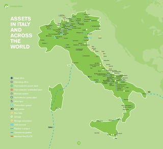 EDISON TODAY
10
IGI
	 Head office
	 Operating office
	 Thermoelectric power plant
	 Thermoelectric mothballed plant
	 Biomass system
	 Hydroelectric power plant
	 Wind farm
	 Photovoltaic system
	R&D center
	 Gas field
	 Oil field
	 Storage concession
	 LNG terminal
	 Pipeline in project
	 Operational pipeline
	 Merchant line EL.I.TE.
Galsi
ASSETS
IN ITALY
AND
ACROSS
THE
WORLD
Volturino
Vaglio
Naide
Fauzia
Calipso
Tresauro
Cagliari
Minerbio
Siracusa
Ripabottoni
Sella di Conza
Volturara-Motta
Rome
Lucito
Melissa - Strongoli
Mistretta
Termoli
Cavarzere
Izabela
Melissa - San Francesco
Otranto
Oviglio
Cascine Bianche
Piedimonte
Latina
San Potito-Cotignola
Palermo
San Giovanni Teatino
Andretta-Bisaccia
Rignano Garganico
Argo cluster
Monza
Val Meduna (5 plants)
Val Caffaro (4 plants)
Castellavazzo
Pieve Vergonte
Piancone
Battiggio Cogno-La Rocca
Campo
Albano
Venina
Armisia
KHR Plant
(Edison 20%)
Cologno Monzese
MedigliaEdison Foro Buonaparte (MI)
EL.IT.E
 