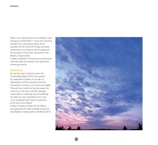 APPENDIX
132
Edison has implemented the consolidation rules
introduced by IAS IFRS 11. Since this reporting
standard has a retroactive effect, where
possible, the 2012 and 2013 data have been
reclassified in accordance with this approach.
Any exceptions have been mentioned in the
Report, as appropriate.
To allow comparison of the Group's performance
over time, data and indicators are reported for
a three-year period.
Assurance
As was the case in previous years, the
Sustainability Report 2014 was audited
by independent auditors to provide our
stakeholders with the assurance that the
information it contains is accurate and reliable.
The audit was carried out during sample site
visits and in interviews with the managers
responsible for collecting and consolidating
the data, and was concluded by the issue
of an unqualified audit report, reproduced
at the end of this Report.
Finally it should be noted that this Report
was approved and made available during the
Shareholders' meeting held on 26 March 2015.
 