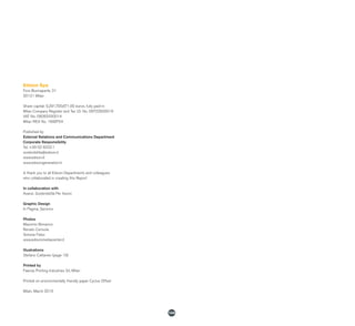 144
Edison Spa
Foro Buonaparte, 31
20121 Milan
Share capital: 5,291,700,671.00 euros, fully paid-in
Milan Company Register and Tax I.D. No. 06722600019
VAT No. 08263330014
Milan REA No. 1698754
Published by
External Relations and Communications Department
Corporate Responsibility
Tel. +39 02 6222.1
sostenibilita@edison.it
www.edison.it
www.edisongeneration.it
A thank you to all Edison Departments and colleagues
who collaborated in creating this Report
In collaboration with
Avanzi. Sostenibilità Per Azioni
Graphic Design
In Pagina, Saronno
Photos
Massimo Bonanno
Renato Cerisola
Simone Falso
www.edisonmediacenter.it
Illustrations
Stefano Cattaneo (page 19)
Printed by
Faenza Printing Industries Srl, Milan
Printed on environmentally friendly paper Cyclus Offset
Milan, March 2015
 