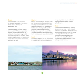 EDISON SUSTAINABILITY REPORT 2014
Croatia
Edison holds 70% of the concession
for the Izabela field located in the northern
Adriatic, off Pola, at a depth of
approximately 38 m.
The field is operated by EDINA, an equal
joint venture with INA, and comprises two
platforms (Izabela South and North) with 5
drilled wells. Gas production began in July
2014 with a daily output of around 21 MSm3;
to export the gas produced, the transportation
infrastructure already in place between Italy
and Croatia was used.
Algeria
Edison's presence in Algeria dates back to the
late '90s, and was consolidated in 2002 with
minority participation in the joint venture that
holds the concession for the Reggane North
block located in the Reggane Basin, in the
south-west area of the Algerian Sahara.
Field operations began in the second half of
2014 and completion of the construction stage
for the start of production is scheduled for 2017.
Israel
Since late 2013, Edison has also been present
in Israel with the Tel Aviv branch that directly
manages exploratory activities for the two
offshore concessions recently acquired
by the Company.
Brazil
Edison is present in Brazil through Ibiritermo
S.A. Ibiritermo was set up in 2001, an equal
joint venture with Petrobras - Petróleo Brasileiro
S.A., to develop, finance, construct and manage
a natural gas thermoelectric power plant
of 226 MW, located in the area of Belo
Horizonte, in the state of Minas Gerais.
The power plant became operational in 2002
and is operated by Petrobras.
13
 