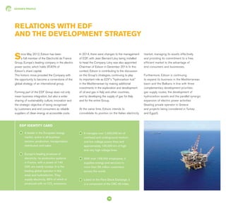 EDISON'S PROFILE
A leader in the European energy
market, active in all business
sectors: production, transportation,
distribution and sales.
Europe's leading producer of
electricity: its production systems
in France, with a power of 140
GW, are mainly nuclear (it is the
leading global operator in this
area) and hydroelectric. They
supply electricity, 85% of which is
produced with no CO2
emissions.
EDF IDENTITY CARD
RELATIONS WITH EDF
AND THE DEVELOPMENT STRATEGY
It manages over 1,000,000 km of
overhead and underground medium
and low voltage power lines and
approximately 100,000 km of high
and very high voltage lines.
With over 158,000 employees, it
supplies energy and services to
more than 39 million customers
across the world.
Listed on the Paris Stock Exchange, it
is a component of the CAC 40 index.
Since May 2012, Edison has been
a full member of the Electricité de France
Group, Europe's leading company in the electric
power sector, which holds 97.40% of
Edison's share capital.
This historic move provided the Company with
the opportunity to become a cornerstone of the
global strategy of an international group.
Forming part of the EDF Group does not only
mean business integration, but also a wider
sharing of sustainability culture, innovation and
the strategic objective of being recognised
by customers and end consumers as reliable
suppliers of clean energy at accessible costs.
In 2014, there were changes to the management
of EDF, with Jean Bernard Lévy being installed
to head the Company. Lévy was also appointed
Chairman of Edison in December 2014. In this
context, Edison is contributing to the discussion
on the Group's strategies, continuing to play
its important role as EDF's "hydrocarbon hub"
in the Mediterranean by making additional
investments in the exploration and development
of oil and gas in Italy and other countries,
and by developing the supply of gas for Italy
and for the entire Group.
At the same time, Edison intends to
consolidate its position on the Italian electricity
market, managing its assets effectively
and providing its commitment to a free,
efficient market to the advantage of
end consumers and businesses.
Furthermore, Edison is continuing
to expand its business in the Mediterranean
basin and the Balkans in line with three
complementary development priorities:
gas supply routes, the development of
hydrocarbon assets and the parallel synergic
expansion of electric power activities
(leading private operator in Greece
and projects being considered in Turkey
and Egypt).
16
 