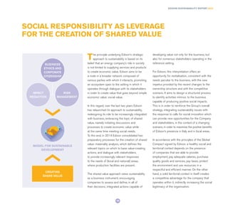 The principle underlying Edison’s strategic
approach to sustainability is based on its
belief that an energy company’s role in society
is not limited to supplying services and products
to create economic value. Edison aims to be
a node in a broader network composed of
various parties with which it interacts, promoting
an ecosystem open to the setting in which it
operates through dialogue with its stakeholders
in order to create value that goes beyond simple
economic value: social value.
In this regard, over the last two years Edison
has relaunched its approach to sustainability,
redesigning its role to be increasingly integrated
with business, embracing the topic of shared
value, namely initiating discussions and
processes to create economic value while
at the same time meeting social needs.
To this end, in 2014 Edison consolidated two
preparatory processes for the creation of shared
value: materiality analysis, which defines the
relevant topics on which to base value-creating
actions, and dialogue with stakeholders,
to provide increasingly relevant responses
to the needs of (local and national) areas,
where production facilities are present.
The shared value approach views sustainability
as a business instrument, encouraging
companies to assess and define, in all of
their decisions, integrated actions capable of
developing value not only for the business, but
also for numerous stakeholders operating in the
reference setting.
For Edison, this interpretation offers an
opportunity for revitalisation, consistent with the
needs peculiar to the business, with the new
impetus provided by the recent changes to the
ownership structure and with the competitive
scenario. It aims to design a structured process
to identify activities intrinsic to the business
capable of producing positive social impacts.
This is in order to reinforce the Group’s overall
strategy, integrating sustainability issues with
the response to calls for social innovation which
can provide new opportunities for the Company
and stakeholders, in the context of a changing
scenario, in order to maximise the positive benefits
of Edison’s presence in Italy and in local areas.
In accordance with the principles of the Global
Compact signed by Edison, a healthy social and
territorial context depends on the presence
of companies that are able to provide
employment, pay adequate salaries, purchase
quality goods and services, pay taxes, protect
the environment and use resources in a
respectful and efficient manner. On the other
hand, a solid territorial context in itself creates
a competitive advantage for the company that
operates within it, indirectly increasing the social
legitimacy of the organisation.
SOCIAL RESPONSIBILITY AS LEVERAGE
FOR THE CREATION OF SHARED VALUE
BUSINESS
ETHICS AND
CORPORATE
CITIZENSHIP
CREATING
SHARE VALUE
MODEL FOR SUSTAINABLE
DEVELOPMENT
IMPACT
REDUCTION
RISK
MANAGEMENT
EDISON SUSTAINABILITY REPORT 2014
19
 