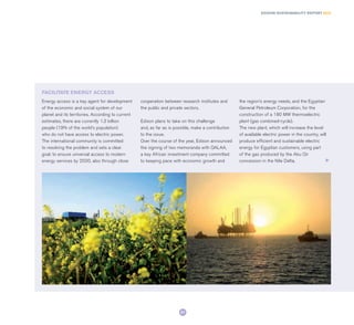 Energy access is a key agent for development
of the economic and social system of our
planet and its territories. According to current
estimates, there are currently 1.3 billion
people (19% of the world’s population)
who do not have access to electric power.
The international community is committed
to resolving the problem and sets a clear
goal: to ensure universal access to modern
energy services by 2030, also through close
cooperation between research institutes and
the public and private sectors.
Edison plans to take on this challenge
and, as far as is possible, make a contribution
to the issue.
Over the course of the year, Edison announced
the signing of two memoranda with QALAA,
a key African investment company committed
to keeping pace with economic growth and
the region’s energy needs, and the Egyptian
General Petroleum Corporation, for the
construction of a 180 MW thermoelectric
plant (gas combined-cycle).
The new plant, which will increase the level
of available electric power in the country, will
produce efficient and sustainable electric
energy for Egyptian customers, using part
of the gas produced by the Abu Qir
concession in the Nile Delta.
FACILITATE ENERGY ACCESS
21
EDISON SUSTAINABILITY REPORT 2014
 