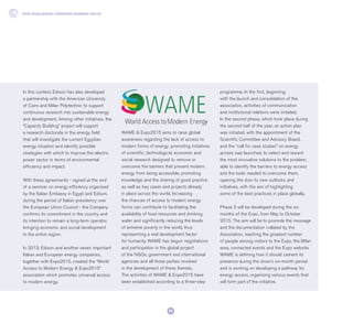In this context, Edison has also developed
a partnership with the American University
of Cairo and Milan Polytechnic to support
continuous research into sustainable energy
and development. Among other initiatives, the
“Capacity Building” project will support
a research doctorate in the energy field
that will investigate the current Egyptian
energy situation and identify possible
strategies with which to improve the electric
power sector in terms of environmental
efficiency and impact.
With these agreements - signed at the end
of a seminar on energy efficiency organised
by the Italian Embassy in Egypt and Edison,
during the period of Italian presidency over
the European Union Council - the Company
confirms its commitment in the country and
its intention to remain a long-term operator,
bringing economic and social development
to the entire region.
In 2013, Edison and another seven important
Italian and European energy companies,
together with Expo2015, created the “World
Access to Modern Energy & Expo2015”
association which promotes universal access
to modern energy.
WAME & Expo2015 aims to raise global
awareness regarding the lack of access to
modern forms of energy: promoting initiatives
of scientific, technological, economic and
social research designed to remove or
overcome the barriers that prevent modern
energy from being accessible; promoting
knowledge and the sharing of good practice
as well as key cases and projects already
in place across the world. Increasing
the chances of access to modern energy
forms can contribute to facilitating the
availability of food resources and drinking
water and significantly reducing the levels
of extreme poverty in the world, thus
representing a real development factor
for humanity. WAME has begun negotiations
and participation in the global project
of the NGOs, government and international
agencies and all those parties involved
in the development of these themes.
The activities of WAME & Expo2015 have
been established according to a three-step
programme. In the first, beginning
with the launch and consolidation of the
association, activities of communication
and institutional relations were initiated.
In the second phase, which took place during
the second half of the year, an action plan
was initiated, with the appointment of the
Scientific Committee and Advisory Board,
and the “call for case studies” on energy
access was launched, to select and reward
the most innovative solutions to the problem,
able to identify the barriers to energy access
and the tools needed to overcome them,
opening the door to new outlooks and
initiatives, with the aim of highlighting
some of the best practices in place globally.
Phase 3 will be developed during the six
months of the Expo, from May to October
2015. The aim will be to promote the message
and the documentation collated by the
Association, reaching the greatest number
of people among visitors to the Expo, the Milan
area, connected events and the Expo website.
WAME is defining how it should cement its
presence during the show’s six-month period
and is working on developing a pathway for
energy access, organising various events that
will form part of the initiative.
OUR CHALLENGE: CREATING SHARED VALUE
22
 