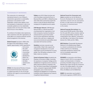 The construction of a national and
international network is one of Edison’s
characteristic approaches to sustainability
governance: to be present in multi-
stakeholder contexts where debate is born
and developed is fundamental in order to be
constantly updated as to how stakeholder
requests evolve over time and to keep a high
level of focus on new initiatives.
To contribute to the debate, share experiences,
make comparisons with other organisations: all
of this allows us to reinforce protection and the
ethical management of the business.
Global Compact: launched in 2000 under
the aegis of the United Nations, it brings
together approximately 10,000 organisations
from across
the world
with the aim
of promoting
sustainable
development.
Edison has
been part of
the Italian
network since
2009.
IPIECA: the International Petroleum Industry
Environmental Conservation Association
is a global association for the oil and gas
industries with regard to environmental and
social issues.
Politeia: since 2012, Edison has been part
of the Committee to promote the Forum on
Business Ethics and CSR in a Global Economy
which offers ethics and business experts the
chance to meet and discuss ethical issues
emerging from the global economic system.
CSR Manager Network: CSR Manager
Network Italia is a national association
of professionals from organisations of all
kinds (companies, business foundations,
professional firms, government bodies
and non-profit organisations) dedicated,
whether full or part time, to dealing with
socio-environmental and sustainability issues
associated with business activities.
Sodalitas: promotes corporate social
responsibility in Italy. It also supports the
management development of non-profit
organisations and the development of young
people. Over 90 leading companies on the
Italian market are members.
Centre for Business Culture: founded by the
Chamber of Commerce of Milan, it promotes
the importance of companies’ heritage and the
establishment of regional economic archives to
gather historical material of companies in the
area. The Centre houses Edison’s photographic
archive, composed of approximately 230,000
photographs, some of which have been
catalogued and digitalised. It is recognised by
Lombardy’s Archive Department as a resource
of significant historical interest.
National Council for Consumers and
Users: presided over by the Ministry of
Economic Development, this national body
represents consumer and user associations.
Its task is to help improve and strengthen
the position of consumers/users
on the market.
National Corporate Film Archives: they
house around 50,000 spools of films dating
from the early 20th century onwards, made by
the most important Italian companies. These
include Edison’s film collection, composed of
over 300 titles on the history of the company
between the 1920s and the 1980s.
MED Solutions: ‘Sustainable Development
Solutions for the Mediterranean Region’
is a network coordinated by the University
of Siena with the aim of identifying
sustainable development solutions that
can be immediately implemented
in the Mediterranean.
RES4MED: an association which Edison
helped to found in 2012 to encourage the
creation and dissemination of initiatives
promoting renewable energy sources in the
Mediterranean region through the involvement
not only of the largest players in the energy
sector, but also the main actors in North
Africa, the Balkans and the Middle East.
WAME: this association was founded in
2013 by the organisers of EXPO 2015 in
SUSTAINABILITY NETWORKS
OUR CHALLENGE: CREATING SHARED VALUE
26
 