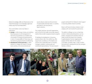 Edison’s knowledge, skills and infrastructure to the
needs that emerge, in an increasingly urgent and
evident way, from local stakeholders.
The current edition covers two fields of
intervention:
l	 energy, or rather design studies and solutions
favouring access to and management of
new forms of production, accumulation and
consumption of energy and good practices
in terms of sustainability for those areas and
manufacturing districts which are still lacking
l	 development of the local area, or rather
solutions to mitigate the impact of energy
sector activity on the environmental and
social-cultural context and the promotion
of opportunities that have been, or could be,
generated for the local area via
expert networks.
This involves start-ups, non-profit organisations
and, for the first time, public and private research
centres that are able to propose research projects.
To facilitate the development of business
projects, Edison will, in this edition too, offer
support and consultancy to the finalists and
winners from a dedicated team of company
managers, academic professionals and
institutional representatives. The best research
projects will benefit from Edison’s direct support
in executing related research activities.
Edison will finance the best initiative in each
category with one hundred thousand euros.
The platform will again act as a virtual shop
window to attract potential partners such as
bodies, companies and institutions that can
freely consult the projects and initiatives.
A geolocalisation function regarding local
projects will also allow for the creation
of an Italian innovation map, in order to widen
the potential for development and the synergies
between initiatives.
EDISON SUSTAINABILITY REPORT 2014
29
 