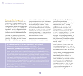 The Edison Risk Model is based on the following macro-families of risk.
Risks deriving from the external environment: include not only aspects linked to
macroeconomic trends, competitive environments, new regulatory norms and the context of the
country but also the risks linked to climate conditions, catastrophic events and public opinion.
Internal risks: include technical and operational risks linked to company activities across
the entire power and gas sector, risks linked to the suitability of internal processes in support
of both corporate and operational activities and their continuous updating and improvement,
risks linked to human resource management and to the subject of health and safety and,
finally, risks linked to the suitability, availability and safety of IT systems in support of
business activities. Particularly significant are the aspects and themes of compliance, ethics,
corporate responsibility, business conduct especially of third parties towards end customers,
environmental protection and specialist know-how.
Strategic risks: ascribable to the company business model, new investment opportunities
and activities of mergers & acquisitions.
SUSTAINABILITY ISSUES IN ENTERPRISE RISK MANAGEMENT
Enterprise Risk Management
Edison’s risk prevention and management plan is
completed by an integrated management model,
for which the Risk Office takes responsibility. This
model is based on the main international standards
of the Enterprise Risk Management (ERM) and
particularly on the CoSO Framework (Committee
of Sponsoring Organisations of the Treadway
Commission) and EDF risk management system.
Specifically, with regard to continuing market
evolutions, regulatory norms of reference and the
operational and strategic aims of the Company,
Edison’s Enterprise Risk Management process
aims at a constant and systematic analysis,
identification and monitoring of the risks to which
the Company is exposed, in order to protect
its sources of value and achieve its business
objectives, while safeguarding social aspects.
This process does not only provide Management
with important information with which to anticipate
and manage the risks to which the Company is
exposed, but also enables it to seize new business
opportunities and transmit greater risk awareness
and culture within the Company.
Within the Enterprise Risk Management,
the different company areas contribute to
identifying possible risks with a Bottom-Up
Risk Self-Assessment process.
These risks are then analysed and prioritised
by the Risk Office, which at the same
time guarantees alignment with the Plan’s
hypotheses and with the strategic vision
of Top Management, in order to identify the
most relevant and emerging risks to which
the Group is exposed. The results of the ERM
process are subjected to periodic structured
reporting by Management, which evaluates the
suitability of the risk profile adopted in relation
to the predetermined business objectives and
the effectiveness of the control and mitigation
measures adopted.
Specifically, the main aspects of risk to which
Edison is exposed are outlined in the ‘Risks and
uncertainties’ chapter of the annual management
report, where further information can be found.
Edison’s Enterprise Risk Management process,
and particularly its Corporate Risk Model,
covering all types of risks inherent to its
business, also offers an important contribution
in terms of evaluating the risk profile associated
with new initiatives, both in Italy and abroad.
Aspects related to sustainable development,
including environmental and health and safety
themes, are analysed and negotiated when
it comes to investment projects as they are
important decision-making drivers.
OUR CHALLENGE: CREATING SHARED VALUE
34
 