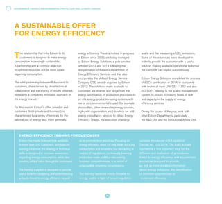 The relationship that links Edison to its
customers is designed to make energy
consumption increasingly sustainable.
A partnership with a common objective:
to optimise resources and be more aware
regarding consumption.
The solid partnership between Edison and its
customers, characterised by close technical
collaboration and the sharing of results obtained,
represents a completely innovative approach on
the energy market.
For this reason, Edison's offer, aimed at end
customers (both private and business), is
characterised by a series of services for the
rational use of energy and, more generally,
energy efficiency. These activities, in progress
at Edison since 2009, are today managed
by Edison Energy Solutions, a pole created
between 2013 and 2014 following the
reorganisation of Edison's department of
Energy Efficiency Services and that also
incorporates the skills of Energy Service
Company CSE, already acquired by Edison
in 2012. The solutions made available to
customers are diverse, and range from the
energy optimisation of production processes to
on-site energy production using systems with
low or zero environmental impact (for example
photovoltaic, other renewable energy sources,
high-yield cogeneration, etc.) to which we add
energy consultancy services to obtain Energy
Efficiency Shares, the execution of energy
Edison has made its know-how available
to more than 200 customers with specific
training initiatives: the sharing of technical
skills is designed to increase awareness
regarding energy consumption, while also
creating added value through its customers.
The training supplied is designed to provide
useful tools for navigating and understanding
subjects linked to energy efficiency as well
as to promote best practices. Focusing on
energy efficiency does not only mean reducing
consumption and emissions but also acting in
respect of regulations, contextually lowering
production costs and thus relaunching
business competitiveness, in a period of
unfavourable economic circumstance.
The training sessions mainly focused on
energy audits in light of recent regulation
updates introduced with Legislative
Decree no. 102/2014. The audit actually
represents a first important step for the
diffusion and realisation of procedures
linked to energy efficiency, with a systematic
procedure designed to provide,
as well as more detailed information
about energy behaviour, the identification
of concrete opportunities to
implement efficiency.
ENERGY EFFICIENCY TRAINING FOR CUSTOMERS
audits and the measuring of CO2
emissions.
Some of these services were developed in
order to provide the customer with a useful
solution, making available operational tools that
the customer can exploit autonomously.
Edison Energy Solutions completed the process
of ESCo certification in 2014, in conformity
with technical norm UNI CEI 11352 and also
ISO 9001, relating to the quality management
system, to ensure increasing levels of skill
and capacity in the supply of energy
efficiency services.
During the course of the year, work with
other Edison Departments, particularly
the R&D Unit and the Institutional Affairs Unit,
A SUSTAINABLE OFFER
FOR ENERGY EFFICIENCY
SUSTAINABLE ENERGY, ENVIRONMENTAL PROTECTION AND CLIMATE CHANGE
36
 