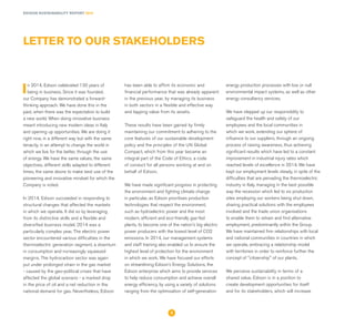 EDISON SUSTAINABILITY REPORT 2014
In 2014, Edison celebrated 130 years of
being in business. Since it was founded,
our Company has demonstrated a forward-
thinking approach. We have done this in the
past, when there was the expectation to build
a new world. When doing innovative business
meant introducing new modern ideas in Italy
and opening up opportunities. We are doing it
right now, in a different way but with the same
tenacity, in an attempt to change the world in
which we live for the better, through the use
of energy. We have the same values, the same
objectives, different skills adapted to different
times, the same desire to make best use of the
pioneering and innovative mindset for which the
Company is noted.
In 2014, Edison succeeded in responding to
structural changes that affected the markets
in which we operate. It did so by leveraging
from its distinctive skills and a flexible and
diversified business model. 2014 was a
particularly complex year. The electric power
sector encountered various difficulties in the
thermoelectric generation segment, a downturn
in consumption and increasingly squeezed
margins. The hydrocarbon sector was again
put under prolonged strain in the gas market
- caused by the geo-political crises that have
affected the global scenario - a marked drop
in the price of oil and a net reduction in the
national demand for gas. Nevertheless, Edison
has been able to affirm its economic and
financial performance that was already apparent
in the previous year, by managing its business
in both sectors in a flexible and effective way
and tapping value from its assets.
These results have been gained by firmly
maintaining our commitment to adhering to the
core features of our sustainable development
policy and the principles of the UN Global
Compact, which from this year became an
integral part of the Code of Ethics, a code
of conduct for all persons working at and on
behalf of Edison.
We have made significant progress in protecting
the environment and fighting climate change
in particular, as Edison prioritises production
technologies that respect the environment,
such as hydroelectric power and the most
modern, efficient and eco-friendly gas-fed
plants, to become one of the nation's big electric
power producers with the lowest level of CO2
emissions. In 2014, our management systems
and staff training also enabled us to ensure the
highest level of protection for the environment
in which we work. We have focused our efforts
on streamlining Edison’s Energy Solutions, the
Edison enterprise which aims to provide services
to help reduce consumption and achieve overall
energy efficiency, by using a variety of solutions
ranging from the optimisation of self-generation
energy production processes with low or null
environmental impact systems, as well as other
energy consultancy services.
We have stepped up our responsibility to
safeguard the health and safety of our
employees and the local communities in
which we work, extending our sphere of
influence to our suppliers, through an ongoing
process of raising awareness, thus achieving
significant results which have led to a constant
improvement in industrial injury rates which
reached levels of excellence in 2014. We have
kept our employment levels steady, in spite of the
difficulties that are pervading the thermoelectric
industry in Italy, managing in the best possible
way the recession which led to six production
sites employing our workers being shut down,
sharing practical solutions with the employees
involved and the trade union organisations
to enable them to retrain and find alternative
employment, predominantly within the Group.
We have maintained firm relationships with local
and national communities in countries in which
we operate, embracing a relationship model
with territories in order to reinforce further the
concept of "citizenship" of our plants.
We perceive sustainability in terms of a
shared value. Edison is in a position to
create development opportunities for itself
and for its stakeholders, which will increase
LETTER TO OUR STAKEHOLDERS
2
 