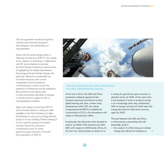 The new agreement should be long-term,
inclusive and universal, transparent
and unbiased in the identification of
responsibilities.
Edison, like the whole energy sector, is
following the lead up to COP 21 very closely.
In this regard, it is activating, in collaboration
with EF, some initiatives to promote
the Paris Climate Conference, events aimed
at highlighting the relationship between
the energy world and climate change, with
particular reference to sustainable use
of natural resources, their correct
management and the protection
of the local area in terms of both the
protection of biodiversity and the adaptation
(the prevention and making safe)
of areas particularly vulnerable to changes
in climate and thus subject to risks of
hydrogeological instability.
Again with regard to promoting COP 21
and its themes, Edison is making its skills
available to the French Embassy, to allow
the Embassy to carry out an energy efficient
project in its own building ("Green Embassy")
so as to optimise energy consumption
and also reduce CO2
emissions,
contributing to aims to contain
greenhouse gas emissions in line with
the expectations of COP 21.
THE BIG NEGOTIATORS AND STRATEGIES
TO LIMIT GREENHOUSE GASES
At the end of 2014, the USA and China
presented a bilateral agreement that
foresees reciprocal commitment to slow
global warning and, thus, contain rising
temperatures within 2°C, the ceiling
recognised by the IPCC to stabilise the
concentration of CO2
in the atmosphere with
values of 400 parts per million.
In particular, the Americans have decided to
reduce, by 2025, CO2 emissions by 26%-
28% with respect to 2005 levels. China, for
the first time, demonstrates its desire to fix
a ceiling for greenhouse gas emissions, in
absolute terms, by 2030. At the same time,
it has declared it wants to produce energy
in an increasingly clean way, substituting
20% of energy coming from fossil fuels with
energy deriving from alternative sources,
again by 2030.
The pact between the USA and China
is reinforced by a partnership that will
essentially result in:
l 	the creation of a Work Group on climate
change that will launch initiatives on
EDISON SUSTAINABILITY REPORT 2014
41
 