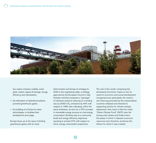 low carbon emission mobility, smart
grids, carbon capture & storage, energy
efficiency and reforestation;
l 	the elimination of hydrofluorocarbons,
powerful greenhouse gases;
l 	the building of a Centre for clean
technologies, to facilitate their
development and usage.
Europe faces up to the issue of limiting
greenhouse gases with its usual
determination and brings its strategy for
2030 to the negotiating table, a strategy
approved by the European Council in late
October and that comprises a "package"
of initiatives aimed at reducing (in a binding
way by 2030) CO2
emissions by 40% with
respect to 1990, also indicating, within the
same timeframe, its aims for a 27% increase
in renewable energy sources on final energy
consumption (binding only at a community
level) and energy efficiency objectives
equating to at least 27% with respect to
future energy consumption projections.
The rest of the world, comprising the
developing Countries, hopes to see its
need for economic and social development
recognised and, particularly, the need to
see financing promised by the industrialised
countries released and directed to
supporting actions for climate change
adjustment: their hope is that the noted
“Green Climate Fund” (GCF) exits the
bureaucratic phase and finally enters
the phase in which it releases economic
resources and, therefore, produces the
effects for which it was created.
SUSTAINABLE ENERGY, ENVIRONMENTAL PROTECTION AND CLIMATE CHANGE
42
 