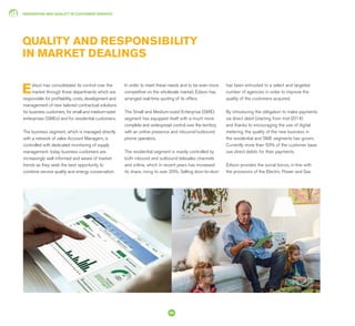 INNOVATION AND QUALITY IN CUSTOMER SERVICE
54
QUALITY AND RESPONSIBILITY
IN MARKET DEALINGS
Edison has consolidated its control over the
market through three departments which are
responsible for profitability, costs, development and
management of new tailored contractual solutions
for business customers, for small and medium-sized
enterprises (SMEs) and for residential customers.
The business segment, which is managed directly
with a network of sales Account Managers, is
controlled with dedicated monitoring of supply
management: today business customers are
increasingly well informed and aware of market
trends as they seek the best opportunity to
combine service quality and energy conservation.
In order to meet these needs and to be even more
competitive on the wholesale market, Edison has
arranged real-time quoting of its offers.
The Small and Medium-sized Enterprise (SME)
segment has equipped itself with a much more
complete and widespread control over the territory
with an online presence and inbound/outbound
phone operators.
The residential segment is mainly controlled by
both inbound and outbound telesales channels
and online, which in recent years has increased
its share, rising to over 20%. Selling door-to-door
has been entrusted to a select and targeted
number of agencies in order to improve the
quality of the customers acquired.
By introducing the obligation to make payments
via direct debit (starting from mid-2014)
and thanks to encouraging the use of digital
metering, the quality of the new business in
the residential and SME segments has grown.
Currently more than 50% of the customer base
use direct debits for their payments.
Edison provides the social bonus, in line with
the provisions of the Electric Power and Gas
 