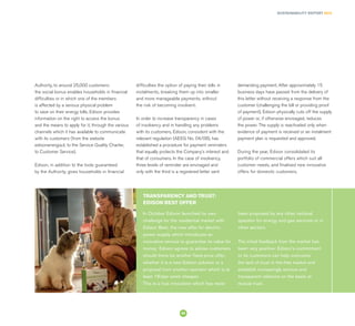 SUSTAINABILITY REPORT 2014
55
In October Edison launched its own
challenge for the residential market with
Edison Best, the new offer for electric
power supply which introduces an
innovative service to guarantee its value for
money: Edison agrees to advise customers
should there be another fixed price offer,
whether it is a new Edison solution or a
proposal from another operator which is at
least 1€/per week cheaper.
This is a true innovation which has never
been proposed by any other national
operator for energy and gas services or in
other sectors.
The initial feedback from the market has
been very positive: Edison’s commitment
to its customers can help overcome
the lack of trust in the free market and
establish increasingly serious and
transparent relations on the basis of
mutual trust.
TRANSPARENCY AND TRUST:
EDISON BEST OFFER
Authority, to around 25,000 customers:
the social bonus enables households in financial
difficulties or in which one of the members
is affected by a serious physical problem
to save on their energy bills. Edison provides
information on the right to access the bonus
and the means to apply for it, through the various
channels which it has available to communicate
with its customers (from the website
edisonenergia.it, to the Service Quality Charter,
to Customer Service).
Edison, in addition to the tools guaranteed
by the Authority, gives households in financial
difficulties the option of paying their bills in
instalments, breaking them up into smaller
and more manageable payments, without
the risk of becoming insolvent.
In order to increase transparency in cases
of insolvency and in handling any problems
with its customers, Edison, consistent with the
relevant regulation (AEEG No. 04/08), has
established a procedure for payment reminders
that equally protects the Company’s interest and
that of consumers. In the case of insolvency,
three levels of reminder are envisaged and
only with the third is a registered letter sent
demanding payment. After approximately 15
business days have passed from the delivery of
this letter without receiving a response from the
customer (challenging the bill or providing proof
of payment), Edison physically cuts off the supply
of power or, if otherwise envisaged, reduces
the power. The supply is reactivated only when
evidence of payment is received or an instalment
payment plan is requested and approved.
During the year, Edison consolidated its
portfolio of commercial offers which suit all
customer needs, and finalised new innovative
offers for domestic customers.
 