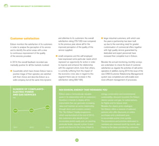INNOVATION AND QUALITY IN CUSTOMER SERVICE
56
Edison sees a tremendously valuable
asset in its relationship with its customers:
therefore it intends to deploy all the
instruments that can generate increasing
value and maintain an active relationship
through direct and constant contact.
The “Noi Edison” loyalty programme,
which was launched at the end of 2013,
lets customers who decide to join
accumulate points easily and, on reaching
particular levels, request a prize: hi-tech
goods and items for the home, linked to
energy conservation and environmental
sustainability, discount vouchers (for Edison
electric power and gas, for subscriptions,
for flights and for leisure time).
Besides the classic prize catalogue,
Noi Edison offers a network of selected
partners who offer discounts on online
purchases and a dedicated area
to accumulate points more quickly.
The promotions and activities dedicated to
members are renewed month by month, also
thanks to the ideas provided by customers.
NOI EDISON, ENERGY THAT REWARDS YOU
Customer satisfaction
Edison monitors the satisfaction of its customers
in order to analyse the perception of its service
and to identify the action areas with a view
to continuous improvement of the quality
of the services provided.
In 2014, the overall feedback recorded was
markedly positive for all the markets involved:
l	 households which have chosen Edison have a
positive image of their operator, are satisfied
with their choice and describe Edison as a
solid company, but at the same time dynamic
and attentive to its customers: the overall
satisfaction rating (75/100) rose compared
to the previous year, above all for the
improved perception of the quality of the
service supplied;
l	 small companies and the self-employed
have expressed some particular needs which
represent an opportunity for action in order
to improve and enhance the relationship
with this segment which, more than others,
is currently suffering from the impact of
the economic crisis: also in regard to this
segment there was an increase in the
satisfaction rating (66/100);
l	 large industrial customers, with which over
the years a partnership has been built
up due to the overriding need for greater
customisation of commercial offers together
with high quality service guaranteed by
dedicated and expert personnel, have
renewed their complete trust in Edison.
Besides the annual monitoring, monthly surveys
are undertaken to check the level of customer
satisfaction as regards the activities of call centre
operators. In addition, during 2014, the issue of the
new CRM (Customer Relationship Management)
system was completed and will enable even
more efficient management of processes.
NUMBER OF COMPLAINTS -
ELECTRIC POWER
AND GAS SERVICES
(%)
2012 2013 2014
3.97 4.02
4.40
 