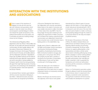 SUSTAINABILITY REPORT 2014
57
Edison is aware of the importance of
dialogue not only with end users but
also with institutions and associations which
operate to make the market more efficient
and transparent: essential dialogue to detect
and interpret the signals and dynamics of the
political, administrative and social system, and
to anticipate and guide any resulting strategic
choices by the Company.
The Institutional and Regulatory Affairs
Department, which has offices in Rome, Milan and
Brussels, not only deals with external institutional
communication, but also handles relations with
the bodies of Government, Parliament, the
European Commission, the European Parliament
and the Council of Europe, and handles relations
with the independent authorities in Italy (Electric
Power, Gas and Water Authority and the Antitrust
Authority) and Europe, diplomatic representations
and sector associations, making available the
Company’s specific know-how and guaranteeing
all support that might help the process of drawing
up provisions and contributing to the development
of “corporate positions” which best represents
the Group’s interests.
As mentioned, Edison maintains good relations
with the consumer associations belonging to
the CNCU – National Consumers and Users
Council, which are recognised by the Ministry
INTERACTION WITH THE INSTITUTIONS
AND ASSOCIATIONS
of Economic Development: also thanks to
the collaboration with consumer associations,
Edison listens to the needs of consumers and
uses suitable instruments to collect information
on these needs. Since July 2007 in fact, the
Group began the long task of listening to and
analyzing the requirements of Italian consumers
and considered that creating a special and direct
communication and collaboration channel with
these consumers was crucial. Consumers have a
leading position on the stakeholders map.
Equally active is Edison’s collaboration with
the Italian and European industry associations
(Confindustria, Confindustria Energia,
Assoelettrica, Assolombarda, Assomineraria,
IGAS, Unindustria, Eurelectric, Eurogas, etc.)
by taking part in work groups. Since 2013,
the Company has also been a member of
Unindustria, the Association of Industrialists
and Businesses of Lazio, and has taken
an active part in the Energy section.
Edison also takes part in the initiatives of
environmentalist associations, consumer
associations and of the trade unions to support
widespread interests not necessarily connected
to the energy sector.
Based on the Group’s new structure and its
new objectives, which have an even greater
international focus, Edison’s goal is to pursue
relations with think tanks in a more organic way,
at both national and international level: in 2014
it enhanced its work with some of the main think
tanks and opinion leaders to create a continuous
and long-lasting dialogue through the creation of
a structured network for the study and analysis
of political scenarios.
On the basis of the provisions of the Code
of Ethics, the relations between Edison and
political forces are limited to looking into issues
regarding relevant activities and promoting
its positions transparently. The Group neither
ﬁnances nor supports political parties or their
representatives and takes a strictly neutral
stance toward contending political groups during
election campaigns or events involving political
parties. In this context, also the dialogue with
the public administration, both nationally and
locally, is essential in order to guarantee the
transparency and control over authorisation
processes, permits, concessions, contributions
and public financing.
Edison is in Confindustria’s association system
through its adhesion to both the structures linked
to the territories where it is based and to the
category or production sector associations.
The significant involvement with the business
world enables the development of a positive
 