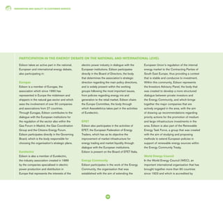 INNOVATION AND QUALITY IN CUSTOMER SERVICE
58
Edison takes an active part in the national,
European and international energy debate,
also participating in:
Eurogas
Edison is a member of Eurogas, the
association which since 1990 has
represented in Europe the midstream and
shippers in the natural gas sector and which
sees the involvement of over 50 companies
and associations from 27 countries.
Through Eurogas, Edison contributes to the
dialogue with the European institutions for
the regulation of the sector also within the
Gas Forum in Madrid, the Gas Coordination
Group and the Citizens Energy Forum.
Edison participates directly in the Governing
Board, which is the body responsible for
choosing the organisation’s strategic plans.
Eurelectric
Edison is also a member of Eurelectric,
the industry association created in 1989
by the companies specialised in electric
power production and distribution in
Europe that represents the interests of the
electric power industry in dialogue with the
European institutions. Edison participates
directly in the Board of Directors, the body
that determines the association’s strategic
direction regarding the main policy directions,
and is widely present within the working
groups following the most important issues,
from policies regarding energy mix and
generation to the retail market. Edison chairs
the Europe Committee, the body through
which Assoelettrica takes part in the activities
of Eurelectric.
EFET
Edison also participates in the activities of
EFET, the European Federation of Energy
Traders, which has as its objective the
improvement of market infrastructure for
energy trading and market liquidity through
dialogue with the European institutions.
Edison is present on the Board of EFET Italia.
Energy Community
Edison participates in the work of the Energy
Community, the organisation that was
established with the aim of extending the
European Union’s regulation of the internal
energy market to the Contracting Parties of
South East Europe, thus providing a context
that is stable and conducive to investment.
Within this community, Edison represents
the Investors Advisory Panel, the body that
was created to develop a more structured
dialogue between private investors and
the Energy Community, and which brings
together the major companies that are
actively engaged in the area, with the aim
of drawing up recommendations regarding
priority actions for the promotion of medium
and large infrastructure investments in the
area. Edison is also part of the Renewable
Energy Task Force, a group that was created
with the aim of studying and proposing
methods to extend European policies in
support of renewable energy sources within
the Energy Community Treaty.
World Energy Council
In the World Energy Council (WEC), an
important international organisation that has
brought together more than 90 countries
since 1923 and which is accredited by
PARTICIPATION IN THE ENERGY DEBATE ON THE NATIONAL AND INTERNATIONAL LEVEL
 