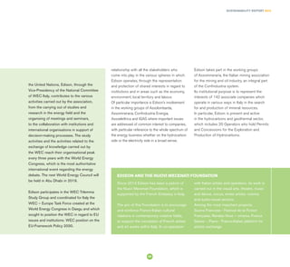 SUSTAINABILITY REPORT 2014
59
Since 2013 Edison has been a patron of
the Nuovi Mecenati Foundation, which is
supported by the French Embassy in Italy.
The aim of this Foundation is to encourage
and reinforce Franco-Italian cultural
relations in contemporary creative fields,
to support the circulation of French artists
and art works within Italy. In co-operation
with Italian artists and operators, its work is
carried out in the visual arts, theatre, music
and dance, circus, street artists, cinema
and audio-visual sectors.
Among the most important projects:
Suona Francese - Festival de la Fiction
Française, Rendez-Vous – cinema, France
Danse -, Piano - Franco-Italian platform for
artistic exchange
EDISON AND THE NUOVI MECENATI FOUNDATION
relationship with all the stakeholders who
come into play in the various spheres in which
Edison operates, through the representation
and protection of shared interests in regard to
institutions and in areas such as the economy,
environment, local territory and labour.
Of particular importance is Edison’s involvement
in the working groups of Assolombarda,
Assomineraria, Confindustria Energia,
Assoelettrica and IGAS where important issues
are addressed of common interest to companies,
with particular reference to the whole spectrum of
the energy business whether on the hydrocarbon
side or the electricity side in a broad sense.
Edison takes part in the working groups
of Assomineraria, the Italian mining association
for the mining and oil industry, an integral part
of the Confindustria system.
Its institutional purpose is to represent the
interests of 142 associate companies which
operate in various ways in Italy in the search
for and production of mineral resources.
In particular, Edison is present and active
in the hydrocarbons and geothermal sector,
which includes 20 Operators who hold Permits
and Concessions for the Exploration and
Production of Hydrocarbons.
the United Nations, Edison, through the
Vice-Presidency of the National Committee
of WEC Italy, contributes to the various
activities carried out by the association,
from the carrying out of studies and
research in the energy field and the
organising of meetings and seminars,
to the collaboration with institutions and
international organisations in support of
decision-making processes. The study
activities and the activities related to the
exchange of knowledge carried out by
the WEC reach their organisational peak
every three years with the World Energy
Congress, which is the most authoritative
international event regarding the energy
debate. The next World Energy Council will
be held in Abu Dhabi in 2019.
Edison participates in the WEC Trilemma
Study Group and coordinated for Italy the
WEC – Europe Task Force created at the
World Energy Congress in Daegu and which
sought to position the WEC in regard to EU
issues and institutions: WEC position on the
EU-Framework Policy 2030.
 