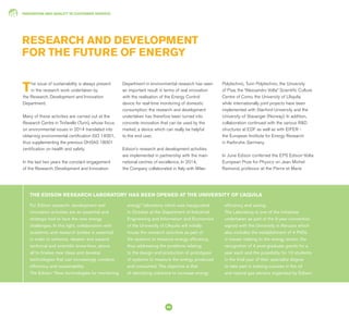 INNOVATION AND QUALITY IN CUSTOMER SERVICE
60
RESEARCH AND DEVELOPMENT
FOR THE FUTURE OF ENERGY
The issue of sustainability is always present
in the research work undertaken by
the Research, Development and Innovation
Department.
Many of these activities are carried out at the
Research Centre in Trofarello (Turin), whose focus
on environmental issues in 2014 translated into
obtaining environmental certification ISO 14001,
thus supplementing the previous OHSAS 18001
certification on health and safety.
In the last two years the constant engagement
of the Research, Development and Innovation
For Edison research, development and
innovation activities are an essential and
strategic tool to face the new energy
challenges. In this light, collaboration with
academic and research bodies is essential
in order to enhance, deepen and expand
technical and scientific know-how, above
all to finalise new ideas and develop
technologies that can increasingly combine
efficiency and sustainability.
The Edison “New technologies for monitoring
energy” laboratory which was inaugurated
in October at the Department of Industrial
Engineering and Information and Economics
of the University of L’Aquila will initially
house the research activities as part of
the systems to measure energy efficiency,
thus addressing the problems relating
to the design and production of prototypes
of systems to measure the energy produced
and consumed. The objective is that
of identifying solutions to increase energy
efficiency and saving.
The Laboratory is one of the initiatives
undertaken as part of the 5-year convention
signed with the University in Abruzzo which
also includes the establishment of 4 PhDs
in issues relating to the energy sector, the
recognition of 4 post-graduate grants for a
year each and the possibility for 10 students
in the final year of their specialist degree
to take part in training courses in the oil
and natural gas sectors organised by Edison
THE EDISON RESEARCH LABORATORY HAS BEEN OPENED AT THE UNIVERSITY OF L’AQUILA
Department in environmental research has seen
an important result in terms of real innovation
with the realisation of the Energy Control
device for real-time monitoring of domestic
consumption: the research and development
undertaken has therefore been turned into
concrete innovation that can be used by the
market, a device which can really be helpful
to the end user.
Edison’s research and development activities
are implemented in partnership with the main
national centres of excellence. In 2014,
the Company collaborated in Italy with Milan
Polytechnic, Turin Polytechnic, the University
of Pisa, the “Alessandro Volta” Scientific Culture
Centre of Como, the University of L’Aquila,
while internationally joint projects have been
implemented with Stanford University and the
University of Stavanger (Norway). In addition,
collaboration continued with the various R&D
structures at EDF as well as with EIFER -
the European Institute for Energy Research
in Karlsruhe, Germany.
In June Edison conferred the EPS Edison-Volta
European Prize for Physics on Jean Michel
Raimond, professor at the Pierre et Marie
 