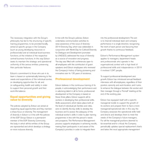 RESPONSIBILITY TOWARDS PEOPLE AND LOCAL COMMUNITIES
64
The necessary integration with the Group’s
philosophy has led to the structuring of specific
training programmes, to be provided locally,
aimed at specific groups in the Company
(such as young developing resources or
professionals) and at individual local business
functions, at the initiative of the respective
central business functions. In this way Edison
seeks to maintain the strategic and operational
uniformity of the various entities, preserving
their particular features.
Edison’s commitment to those who are in its
team is based on systematically listening to the
needs and expectations of the individual worker,
on developing opportunities for all, and
on safeguarding health and safety in order
to support their personal growth and their
work-life balance.
Equal opportunities and giving
value to diversity
The policies adopted by Edison are aimed at
respecting equal opportunities and they maintain
a sharp focus on diversity. The management
of diversity in Edison is in line with the policies
of the EDF Group: Edison is a permanent
member of the EDF Diversity Community,
the body in which all the entities of the Group
are represented and which develops a strategy
on more inclusive diversity.
In line with the Group’s policies, Edison
undertakes communication activities to
raise awareness of the issue of diversity:
2014 Diversity Day, which was celebrated in
conjunction with World Day for Cultural Diversity
for Dialogue and Development promoted
by UNESCO, addressed the issue of diversity
as a source of innovation and progress.
The day was filled with conferences open to
all employees with the contribution of guest
speakers and Edison employees who reviewed
the Company’s history of being pioneering and
innovative over its 130 years of existence.
Professional development
Edison believes in the continuous training of its
people, in acknowledging their performance and
in valorising talent in all its forms: professional
development at the Company is based on
these three pillars. Edison supports all its
workers in developing their professional skills.
Skills assessment, which takes place both at
the level of individual job families and roles,
aims to identify the key skills to develop the
business and to assess the adequacy of the
individual worker’s skills in order to plan training
programmes in line with the person’s needs
and prospects. The Performance Management
process supports employees in achieving results,
making them participants in and aware of the
Company’s priorities in order to integrate them
into the professional development. The aim
is to channel individual, team and company
performance in a single direction, recognising
the merit of each person and favouring their
growth thanks to continuous feedback.
Edison’s Performance Management system
applies to managers, department heads
and professionals who operate in the
organisational context with a high level of
professional skills and independence: in 2014
it involved 1,047 people.
To support professional development and
growth, Edison has introduced annual feedback
interviews with all employees, regardless of their
position, seniority and work location, and it aims
to enhance the dialogue between the worker and
their manager through a “formal” meeting at the
end of the working year.
Edison has equipped itself with a specific
managerial model, to support the growth of
its workers and prepare them to face a more
managerial/operational role: in this way the
Company assesses the operational skills held
and directs and develops them to meet the
needs of the Company’s future managers.
For all the managerial positions deemed to
be essential and/or critical, the Company
periodically updates special replacement charts
and takes the most appropriate management
 