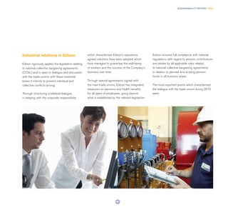 67
SUSTAINABILITY REPORT 2014
Industrial relations in Edison
Edison rigorously applies the legislation relating
to national collective bargaining agreements
(CCNL) and is open to dialogue and discussion
with the trade unions: with these essential
bases it intends to prevent individual and
collective conflicts arising.
Through structuring a bilateral dialogue,
in keeping with the corporate responsibility
which characterises Edison’s operations,
agreed solutions have been adopted which
have managed to guarantee the well-being
of workers and the success of the Company’s
business over time.
Through special agreements signed with
the main trade unions, Edison has integrated
measures on pensions and health benefits
for all types of employees, going beyond
what is established by the relevant legislation.
Edison ensures full compliance with national
regulations with regard to pension contributions
and abides by all applicable rules related
to national collective bargaining agreements
in relation to planned and existing pension
funds in all business areas.
The most important events which characterised
the dialogue with the trade unions during 2014
were:
 