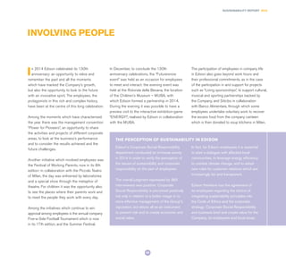 69
SUSTAINABILITY REPORT 2014
INVOLVING PEOPLE
In 2014 Edison celebrated its 130th
anniversary: an opportunity to relive and
remember the past and all the moments
which have marked the Company’s growth,
but also the opportunity to look to the future
with an innovative spirit. The employees, the
protagonists in this rich and complex history,
have been at the centre of this long celebration.
Among the moments which have characterised
the year there was the management convention
“Power for Pioneers”, an opportunity to share
the activities and projects of different corporate
areas, to look at the business’s performance
and to consider the results achieved and the
future challenges.
Another initiative which involved employees was
the Festival of Working Parents, now in its 8th
edition: in collaboration with the Piccolo Teatro
of Milan, the day was enlivened by laboratories
and a special show through the metaphor of
theatre. For children it was the opportunity also
to see the places where their parents work and
to meet the people they work with every day.
Among the initiatives which continue to win
approval among employees is the annual company
Five-a-Side Football Tournament which is now
in its 17th edition, and the Summer Festival.
In December, to conclude the 130th
anniversary celebrations, the “Futureisnow
event” was held as an occasion for employees
to meet and interact: the evening event was
held at the Rotonda della Besana, the location
of the Children’s Museum – MUBA, with
which Edison formed a partnership in 2014.
During the evening it was possible to have a
preview visit to the interactive exhibition-game
“ENERGY!”, realised by Edison in collaboration
with the MUBA.
The participation of employees in company life
in Edison also goes beyond work hours and
their professional commitments, as in the case
of the participation in and support for projects
such as “Living sponsorships”, to support cultural,
musical and sporting partnerships backed by
the Company, and Siticibo in collaboration
with Banco Alimentare, through which some
employees undertake voluntary work to recover
the excess food from the company canteen
which is then donated to soup kitchens in Milan.
Edison’s Corporate Social Responsibility
department conducted an in-house survey
in 2014 in order to verify the perception of
the issues of sustainability and corporate
responsibility on the part of employees.
The overall judgment expressed by 363
interviewees was positive: Corporate
Social Responsibility is perceived positively
not only in relation to a better image or to
more effective management of the Group’s
reputation, but above all as an instrument
to prevent risk and to create economic and
social value.
In fact, for Edison employees it is essential
to start a dialogue with affected local
communities, to leverage energy efficiency
to combat climate change, and to adopt
new rules for customer relations which are
increasingly fair and transparent.
Edison therefore has the agreement of
its employees regarding the choice of
integrating sustainability principles into
the Code of Ethics and the corporate
strategy: Corporate Social Responsibility
and business bind and create value for the
Company, its employees and local areas.
THE PERCEPTION OF SUSTAINABILITY IN EDISON
 